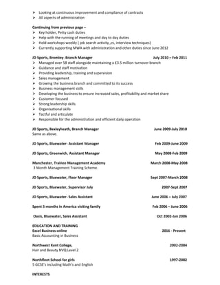  Looking at continuous improvement and compliance of contracts
 All aspects of administration
Continuing from previous page –
 Key holder, Petty cash duties
 Help with the running of meetings and day to day duties
 Hold workshops weekly ( job search activity ,cv, interview techniques)
 Currently supporting MWA with administration and other duties since June 2012
JD Sports, Bromley- Branch Manager July 2010 – Feb 2011
 Managed over 58 staff alongside maintaining a £3.5 million turnover branch
 Guidance and staff motivation
 Providing leadership, training and supervision
 Sales management
 Growing the business branch and committed to its success
 Business management skills
 Developing the business to ensure increased sales, profitability and market share
 Customer focused
 Strong leadership skills
 Organisational skills
 Tactful and articulate
 Responsible for the administration and efficient daily operation
JD Sports, Bexleyheath, Branch Manager June 2009-July 2010
Same as above.
JD Sports, Bluewater- Assistant Manager Feb 2009-June 2009
JD Sports, Greenwich, Assistant Manager May 2008-Feb 2009
Manchester, Trainee Management Academy March 2008-May 2008
3 Month Management Training Scheme.
JD Sports, Bluewater, Floor Manager Sept 2007-March 2008
JD Sports, Bluewater, Supervisor July 2007-Sept 2007
JD Sports, Bluewater- Sales Assistant June 2006 – July 2007
Spent 5 months in America visiting family Feb 2006 – June 2006
Oasis, Bluewater, Sales Assistant Oct 2002-Jan 2006
EDUCATION AND TRAINING
Excel Business online 2016 - Present
Basic Accounting in Business
Northwest Kent College, 2002-2004
Hair and Beauty NVQ Level 2
Northfleet School for girls 1997-2002
5 GCSE’s including Math’s and English
INTERESTS
 