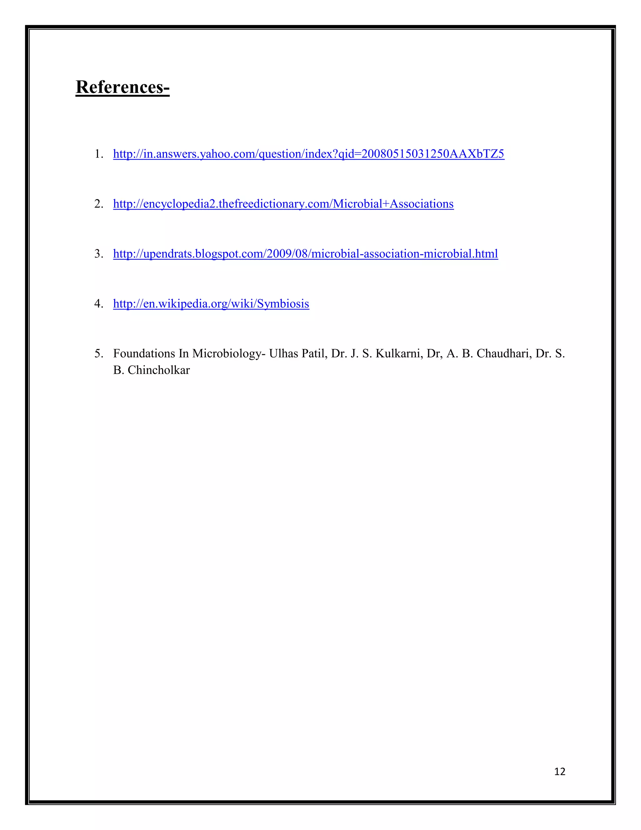 12
References-
1. http://in.answers.yahoo.com/question/index?qid=20080515031250AAXbTZ5
2. http://encyclopedia2.thefreedictionary.com/Microbial+Associations
3. http://upendrats.blogspot.com/2009/08/microbial-association-microbial.html
4. http://en.wikipedia.org/wiki/Symbiosis
5. Foundations In Microbiology- Ulhas Patil, Dr. J. S. Kulkarni, Dr, A. B. Chaudhari, Dr. S.
B. Chincholkar
 