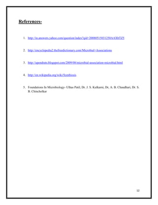 12
References-
1. http://in.answers.yahoo.com/question/index?qid=20080515031250AAXbTZ5
2. http://encyclopedia2.thefreedictionary.com/Microbial+Associations
3. http://upendrats.blogspot.com/2009/08/microbial-association-microbial.html
4. http://en.wikipedia.org/wiki/Symbiosis
5. Foundations In Microbiology- Ulhas Patil, Dr. J. S. Kulkarni, Dr, A. B. Chaudhari, Dr. S.
B. Chincholkar
 