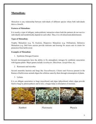 5
Mutualism-
Mutualism is any relationship between individuals of different species where both individuals
derive a benefit.
Features of Mutualism-
It is mostly a type of obligate, endosymbiotic interaction where both the partners do not survive
individually and metabolically depend on each other. Thus, it is a bi-directional phenomenon.
Types of Mutualism-
Trophic Mutualism (e.g. N2 fixation), Dispersive Mutualism (e.g. Pollination), Defensive
Mutualism (e.g. Bull horn acacias provide nutrients and housing for acacia ants in return for
protection from herbivores)
Examples of Mutualism-
1. Symbiotic Nitrogen Fixation
Several microorganisms have the ability to fix atmospheric nitrogen by symbiotic association
with legume plants. Major genera include Azotobacter, Rhizobium, Azospirillum, etc.
2. Ruminants and microbes
Several anaerobic bacteria and fungi like Neocallimastix, Ciliates and Protozoa present in the
Rumen of herbivorous animals digest the cellulose eaten by them through consumption of plants.
3. Lichens
It is an obligate association in fungi (mycobiont) and algae (phycobiont) where algae provide
food to fungi by photosynthesis and in turn, a fungus helps in absorption of moisture.
Xanthori Platismatia Physcia
 