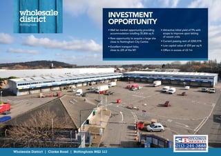 Wholesale District | Clarke Road | Nottingham NG2 3JJ
INVESTMENT
OPPORTUNITY
• Well let market opportunity providing
accommodation totalling 35,806 sq ft
• Rare opportunity to acquire a large site
close to Nottingham City Centre
• Excellent transport links;
close to J25 of the M1
• Attractive initial yield of 9% with
scope to improve upon letting
of vacant units
• Current passing rent of £200,978
• Low capital value of £59 per sq ft
• Offers in excess of £2.1m
 