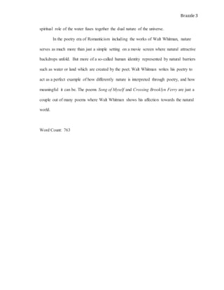 Brazzle 3
spiritual role of the water fuses together the dual nature of the universe.
In the poetry era of Romanticism including the works of Walt Whitman, nature
serves as much more than just a simple setting on a movie screen where natural attractive
backdrops unfold. But more of a so-called human identity represented by natural barriers
such as water or land which are created by the poet. Walt Whitman writes his poetry to
act as a perfect example of how differently nature is interpreted through poetry, and how
meaningful it can be. The poems Song of Myself and Crossing Brooklyn Ferry are just a
couple out of many poems where Walt Whitman shows his affection towards the natural
world.
Word Count: 763
 