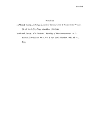 Brazzle 4
Work Cited
McMichael, George. Anthology of American Literature. Vol. 2: Realism to the Present.
9th ed. Vol. 2. New York: Macmillan, 1980. Print.
McMichael, George. "Walt Whitman." Anthology of American Literature. Vol. 2:
Realism to the Present. 9th ed. Vol. 2. New York: Macmillan, 1980. 54-167.
Print.
 