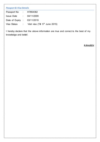 Passport & Visa Details
Passport No : H7864382
Issue Date : 04/11/2009
Date of Expiry : 03/11/2019
Visa Status : Visit visa (Till 5th
June 2015)
I hereby declare that the above information are true and correct to the best of my
knowledge and belief.
R.RAJEEV
 