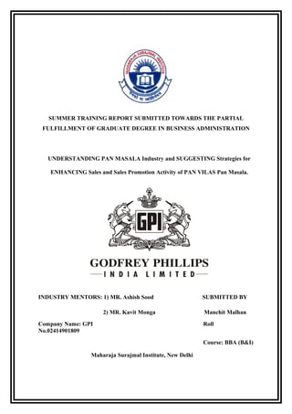 SUMMER TRAINING REPORT SUBMITTED TOWARDS THE PARTIAL
FULFILLMENT OF GRADUATE DEGREE IN BUSINESS ADMINISTRATION
UNDERSTANDING PAN MASALA Industry and SUGGESTING Strategies for
ENHANCING Sales and Sales Promotion Activity of PAN VILAS Pan Masala.
INDUSTRY MENTORS: 1) MR. Ashish Sood SUBMITTED BY
2) MR. Kavit Monga Manchit Malhan
Company Name: GPI Roll
No.02414901809
Course: BBA (B&I)
Maharaja Surajmal Institute, New Delhi
 