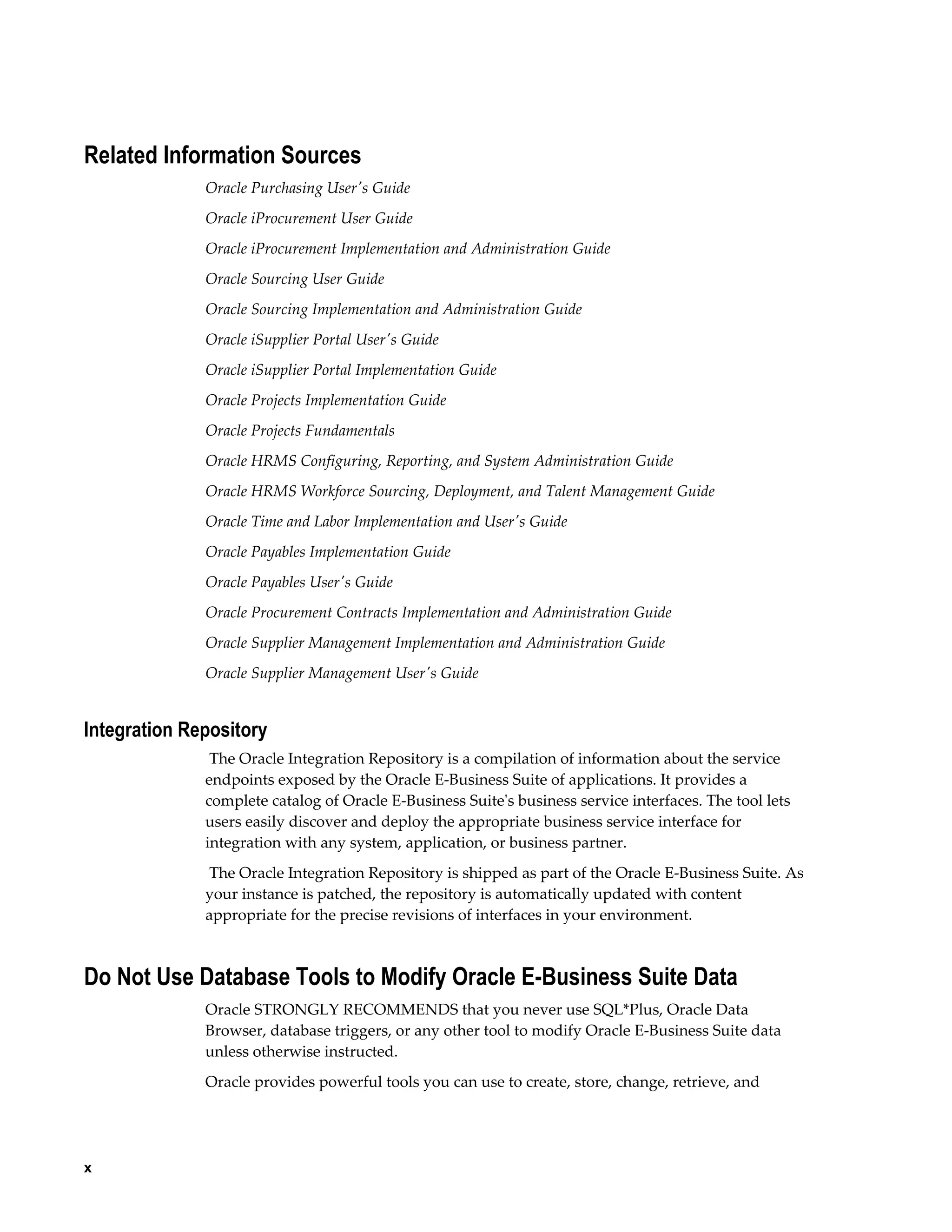 x
Related Information Sources
Oracle Purchasing User's Guide
Oracle iProcurement User Guide
Oracle iProcurement Implementation and Administration Guide
Oracle Sourcing User Guide
Oracle Sourcing Implementation and Administration Guide
Oracle iSupplier Portal User's Guide
Oracle iSupplier Portal Implementation Guide
Oracle Projects Implementation Guide
Oracle Projects Fundamentals
Oracle HRMS Configuring, Reporting, and System Administration Guide
Oracle HRMS Workforce Sourcing, Deployment, and Talent Management Guide
Oracle Time and Labor Implementation and User's Guide
Oracle Payables Implementation Guide
Oracle Payables User's Guide
Oracle Procurement Contracts Implementation and Administration Guide
Oracle Supplier Management Implementation and Administration Guide
Oracle Supplier Management User's Guide
Integration Repository
The Oracle Integration Repository is a compilation of information about the service
endpoints exposed by the Oracle E-Business Suite of applications. It provides a
complete catalog of Oracle E-Business Suite's business service interfaces. The tool lets
users easily discover and deploy the appropriate business service interface for
integration with any system, application, or business partner.
The Oracle Integration Repository is shipped as part of the Oracle E-Business Suite. As
your instance is patched, the repository is automatically updated with content
appropriate for the precise revisions of interfaces in your environment.
Do Not Use Database Tools to Modify Oracle E-Business Suite Data
Oracle STRONGLY RECOMMENDS that you never use SQL*Plus, Oracle Data
Browser, database triggers, or any other tool to modify Oracle E-Business Suite data
unless otherwise instructed.
Oracle provides powerful tools you can use to create, store, change, retrieve, and
 