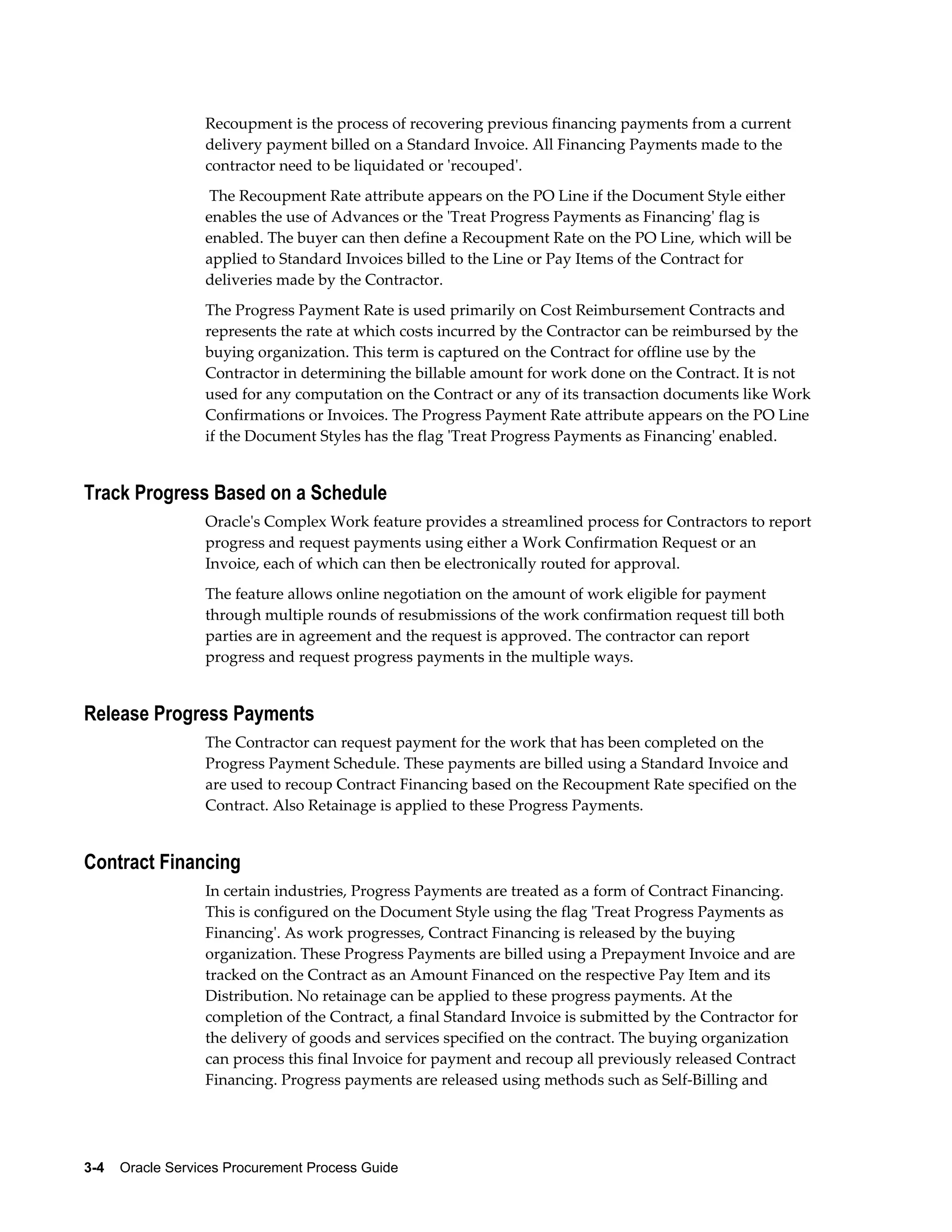 3-4    Oracle Services Procurement Process Guide
Recoupment is the process of recovering previous financing payments from a current
delivery payment billed on a Standard Invoice. All Financing Payments made to the
contractor need to be liquidated or 'recouped'.
The Recoupment Rate attribute appears on the PO Line if the Document Style either
enables the use of Advances or the 'Treat Progress Payments as Financing' flag is
enabled. The buyer can then define a Recoupment Rate on the PO Line, which will be
applied to Standard Invoices billed to the Line or Pay Items of the Contract for
deliveries made by the Contractor.
The Progress Payment Rate is used primarily on Cost Reimbursement Contracts and
represents the rate at which costs incurred by the Contractor can be reimbursed by the
buying organization. This term is captured on the Contract for offline use by the
Contractor in determining the billable amount for work done on the Contract. It is not
used for any computation on the Contract or any of its transaction documents like Work
Confirmations or Invoices. The Progress Payment Rate attribute appears on the PO Line
if the Document Styles has the flag 'Treat Progress Payments as Financing' enabled.
Track Progress Based on a Schedule
Oracle's Complex Work feature provides a streamlined process for Contractors to report
progress and request payments using either a Work Confirmation Request or an
Invoice, each of which can then be electronically routed for approval.
The feature allows online negotiation on the amount of work eligible for payment
through multiple rounds of resubmissions of the work confirmation request till both
parties are in agreement and the request is approved. The contractor can report
progress and request progress payments in the multiple ways.
Release Progress Payments
The Contractor can request payment for the work that has been completed on the
Progress Payment Schedule. These payments are billed using a Standard Invoice and
are used to recoup Contract Financing based on the Recoupment Rate specified on the
Contract. Also Retainage is applied to these Progress Payments.
Contract Financing
In certain industries, Progress Payments are treated as a form of Contract Financing.
This is configured on the Document Style using the flag 'Treat Progress Payments as
Financing'. As work progresses, Contract Financing is released by the buying
organization. These Progress Payments are billed using a Prepayment Invoice and are
tracked on the Contract as an Amount Financed on the respective Pay Item and its
Distribution. No retainage can be applied to these progress payments. At the
completion of the Contract, a final Standard Invoice is submitted by the Contractor for
the delivery of goods and services specified on the contract. The buying organization
can process this final Invoice for payment and recoup all previously released Contract
Financing. Progress payments are released using methods such as Self-Billing and
 