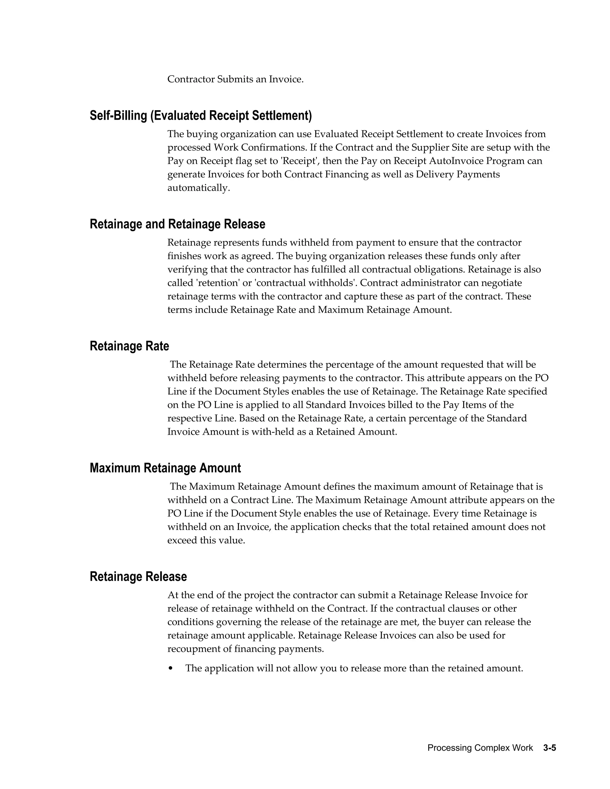 Processing Complex Work    3-5
Contractor Submits an Invoice.
Self-Billing (Evaluated Receipt Settlement)
The buying organization can use Evaluated Receipt Settlement to create Invoices from
processed Work Confirmations. If the Contract and the Supplier Site are setup with the
Pay on Receipt flag set to 'Receipt', then the Pay on Receipt AutoInvoice Program can
generate Invoices for both Contract Financing as well as Delivery Payments
automatically.
Retainage and Retainage Release
Retainage represents funds withheld from payment to ensure that the contractor
finishes work as agreed. The buying organization releases these funds only after
verifying that the contractor has fulfilled all contractual obligations. Retainage is also
called 'retention' or 'contractual withholds'. Contract administrator can negotiate
retainage terms with the contractor and capture these as part of the contract. These
terms include Retainage Rate and Maximum Retainage Amount.
Retainage Rate
The Retainage Rate determines the percentage of the amount requested that will be
withheld before releasing payments to the contractor. This attribute appears on the PO
Line if the Document Styles enables the use of Retainage. The Retainage Rate specified
on the PO Line is applied to all Standard Invoices billed to the Pay Items of the
respective Line. Based on the Retainage Rate, a certain percentage of the Standard
Invoice Amount is with-held as a Retained Amount.
Maximum Retainage Amount
The Maximum Retainage Amount defines the maximum amount of Retainage that is
withheld on a Contract Line. The Maximum Retainage Amount attribute appears on the
PO Line if the Document Style enables the use of Retainage. Every time Retainage is
withheld on an Invoice, the application checks that the total retained amount does not
exceed this value.
Retainage Release
At the end of the project the contractor can submit a Retainage Release Invoice for
release of retainage withheld on the Contract. If the contractual clauses or other
conditions governing the release of the retainage are met, the buyer can release the
retainage amount applicable. Retainage Release Invoices can also be used for
recoupment of financing payments.
• The application will not allow you to release more than the retained amount.
 