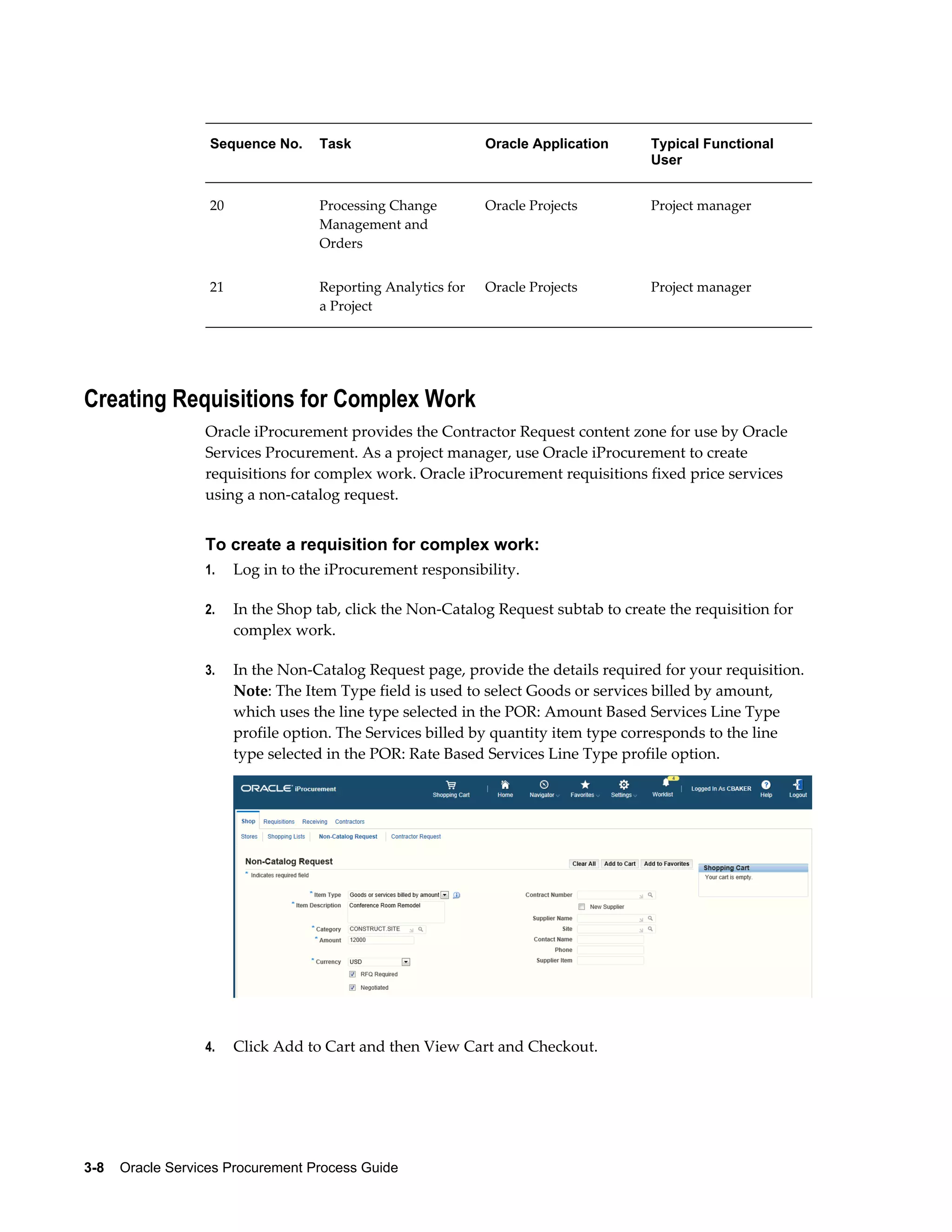 3-8    Oracle Services Procurement Process Guide
Sequence No. Task Oracle Application Typical Functional
User
20 Processing Change
Management and
Orders
Oracle Projects Project manager
21 Reporting Analytics for
a Project
Oracle Projects Project manager
Creating Requisitions for Complex Work
Oracle iProcurement provides the Contractor Request content zone for use by Oracle
Services Procurement. As a project manager, use Oracle iProcurement to create
requisitions for complex work. Oracle iProcurement requisitions fixed price services
using a non-catalog request.
To create a requisition for complex work:
1. Log in to the iProcurement responsibility.
2. In the Shop tab, click the Non-Catalog Request subtab to create the requisition for
complex work.
3. In the Non-Catalog Request page, provide the details required for your requisition.
Note: The Item Type field is used to select Goods or services billed by amount,
which uses the line type selected in the POR: Amount Based Services Line Type
profile option. The Services billed by quantity item type corresponds to the line
type selected in the POR: Rate Based Services Line Type profile option.
4. Click Add to Cart and then View Cart and Checkout.
 