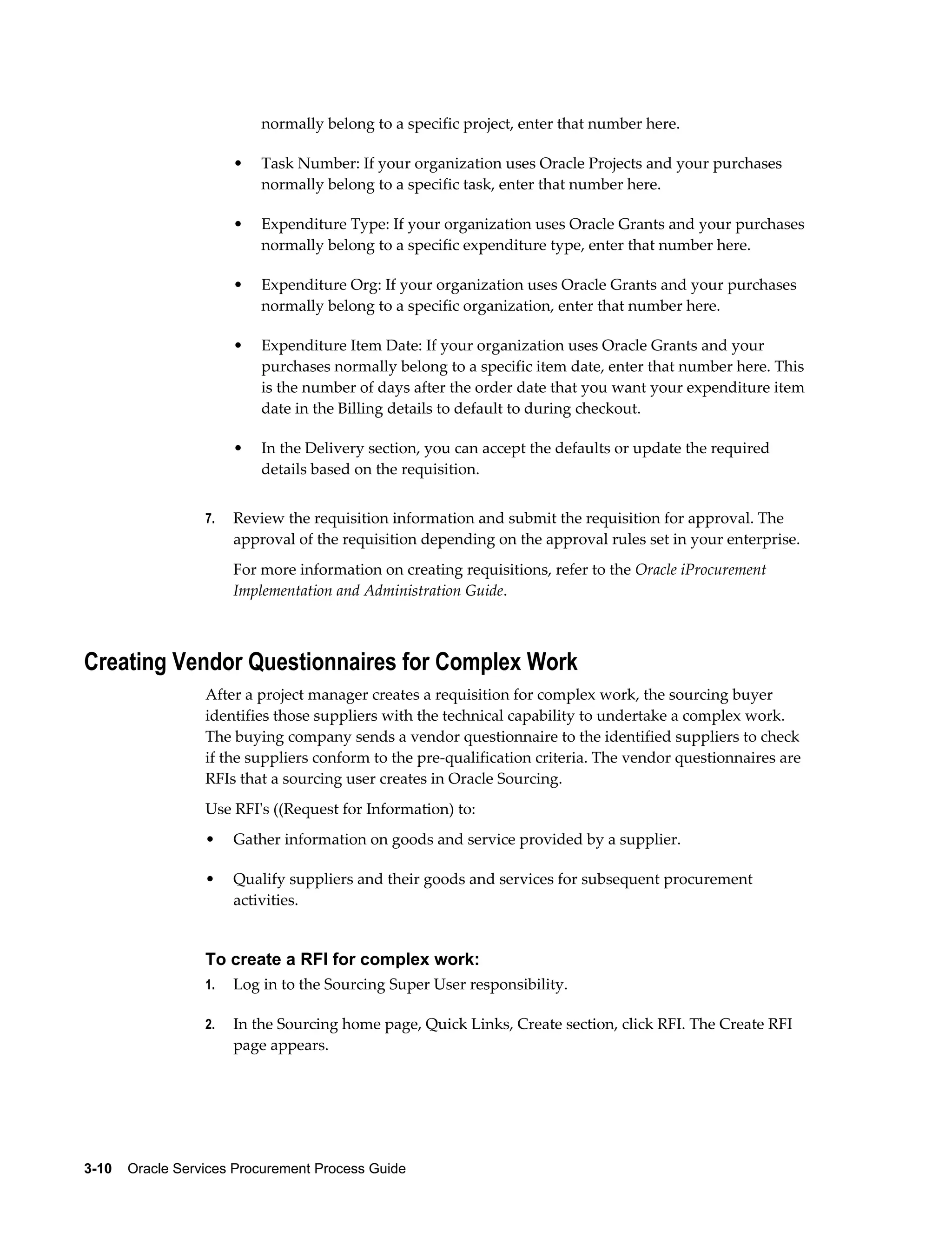 3-10    Oracle Services Procurement Process Guide
normally belong to a specific project, enter that number here.
• Task Number: If your organization uses Oracle Projects and your purchases
normally belong to a specific task, enter that number here.
• Expenditure Type: If your organization uses Oracle Grants and your purchases
normally belong to a specific expenditure type, enter that number here.
• Expenditure Org: If your organization uses Oracle Grants and your purchases
normally belong to a specific organization, enter that number here.
• Expenditure Item Date: If your organization uses Oracle Grants and your
purchases normally belong to a specific item date, enter that number here. This
is the number of days after the order date that you want your expenditure item
date in the Billing details to default to during checkout.
• In the Delivery section, you can accept the defaults or update the required
details based on the requisition.
7. Review the requisition information and submit the requisition for approval. The
approval of the requisition depending on the approval rules set in your enterprise.
For more information on creating requisitions, refer to the Oracle iProcurement
Implementation and Administration Guide.
Creating Vendor Questionnaires for Complex Work
After a project manager creates a requisition for complex work, the sourcing buyer
identifies those suppliers with the technical capability to undertake a complex work.
The buying company sends a vendor questionnaire to the identified suppliers to check
if the suppliers conform to the pre-qualification criteria. The vendor questionnaires are
RFIs that a sourcing user creates in Oracle Sourcing.
Use RFI's ((Request for Information) to:
• Gather information on goods and service provided by a supplier.
• Qualify suppliers and their goods and services for subsequent procurement
activities.
To create a RFI for complex work:
1. Log in to the Sourcing Super User responsibility.
2. In the Sourcing home page, Quick Links, Create section, click RFI. The Create RFI
page appears.
 