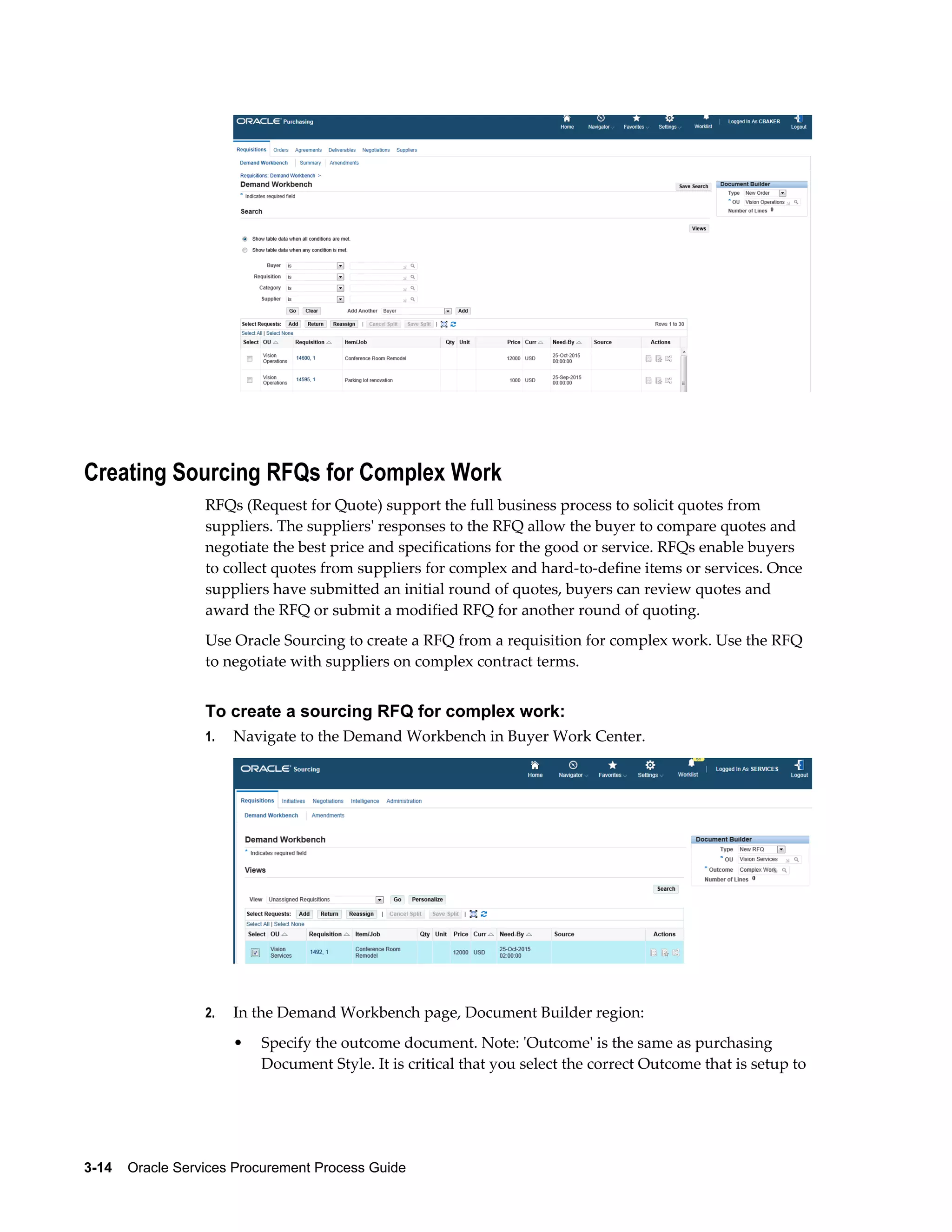 3-14    Oracle Services Procurement Process Guide
Creating Sourcing RFQs for Complex Work
RFQs (Request for Quote) support the full business process to solicit quotes from
suppliers. The suppliers' responses to the RFQ allow the buyer to compare quotes and
negotiate the best price and specifications for the good or service. RFQs enable buyers
to collect quotes from suppliers for complex and hard-to-define items or services. Once
suppliers have submitted an initial round of quotes, buyers can review quotes and
award the RFQ or submit a modified RFQ for another round of quoting.
Use Oracle Sourcing to create a RFQ from a requisition for complex work. Use the RFQ
to negotiate with suppliers on complex contract terms.
To create a sourcing RFQ for complex work:
1. Navigate to the Demand Workbench in Buyer Work Center.
2. In the Demand Workbench page, Document Builder region:
• Specify the outcome document. Note: 'Outcome' is the same as purchasing
Document Style. It is critical that you select the correct Outcome that is setup to
 