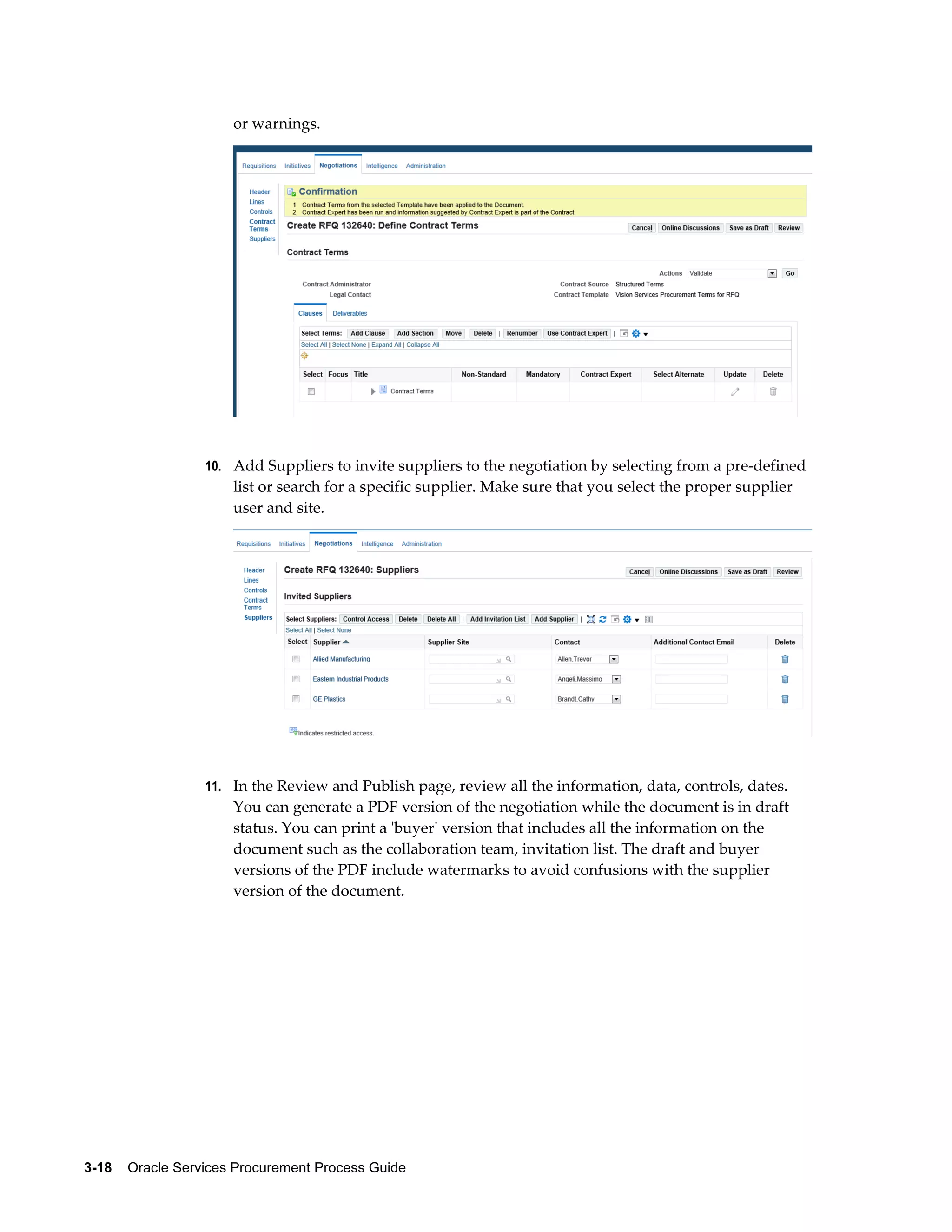 3-18    Oracle Services Procurement Process Guide
or warnings.
10. Add Suppliers to invite suppliers to the negotiation by selecting from a pre-defined
list or search for a specific supplier. Make sure that you select the proper supplier
user and site.
11. In the Review and Publish page, review all the information, data, controls, dates.
You can generate a PDF version of the negotiation while the document is in draft
status. You can print a 'buyer' version that includes all the information on the
document such as the collaboration team, invitation list. The draft and buyer
versions of the PDF include watermarks to avoid confusions with the supplier
version of the document.
 