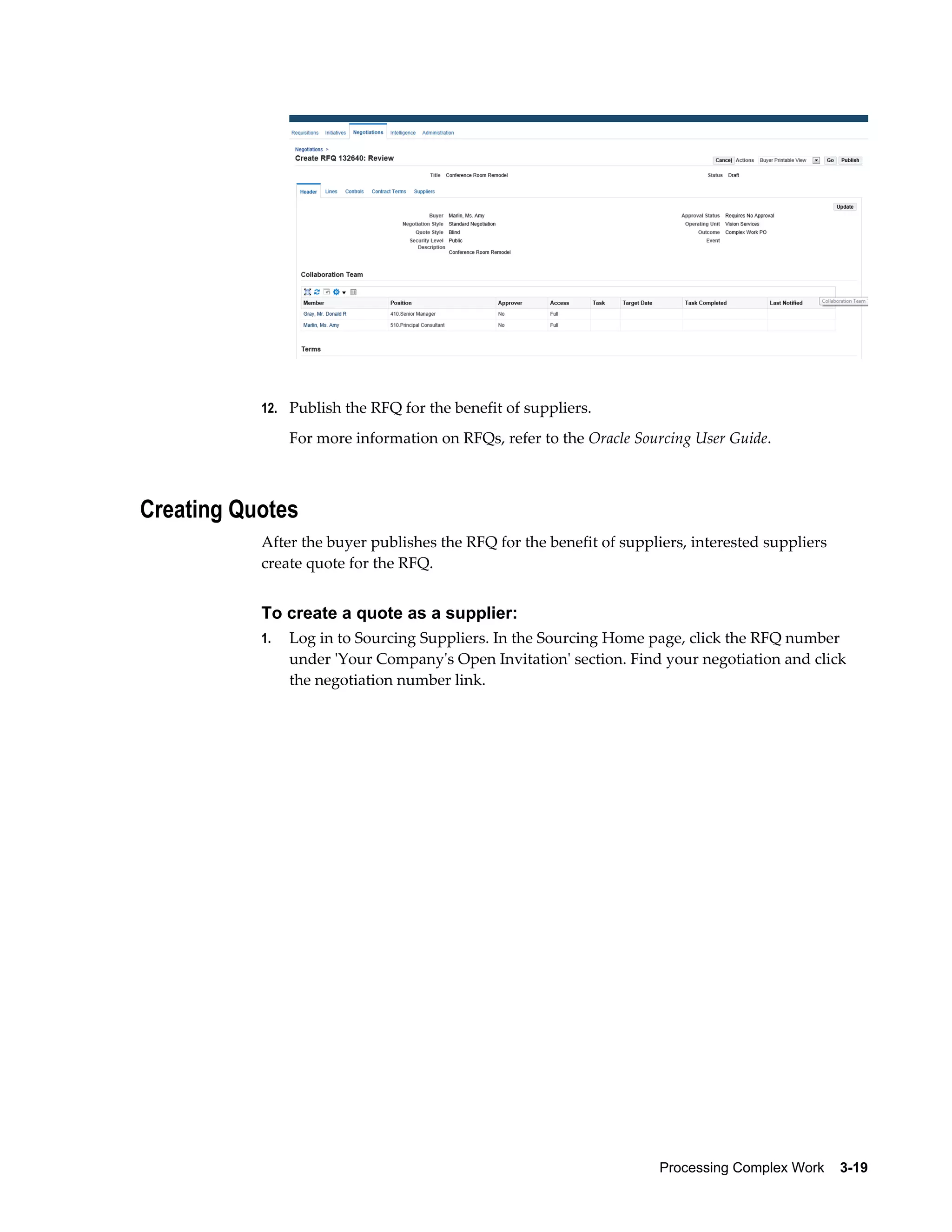 Processing Complex Work    3-19
12. Publish the RFQ for the benefit of suppliers.
For more information on RFQs, refer to the Oracle Sourcing User Guide.
Creating Quotes
After the buyer publishes the RFQ for the benefit of suppliers, interested suppliers
create quote for the RFQ.
To create a quote as a supplier:
1. Log in to Sourcing Suppliers. In the Sourcing Home page, click the RFQ number
under 'Your Company's Open Invitation' section. Find your negotiation and click
the negotiation number link.
 