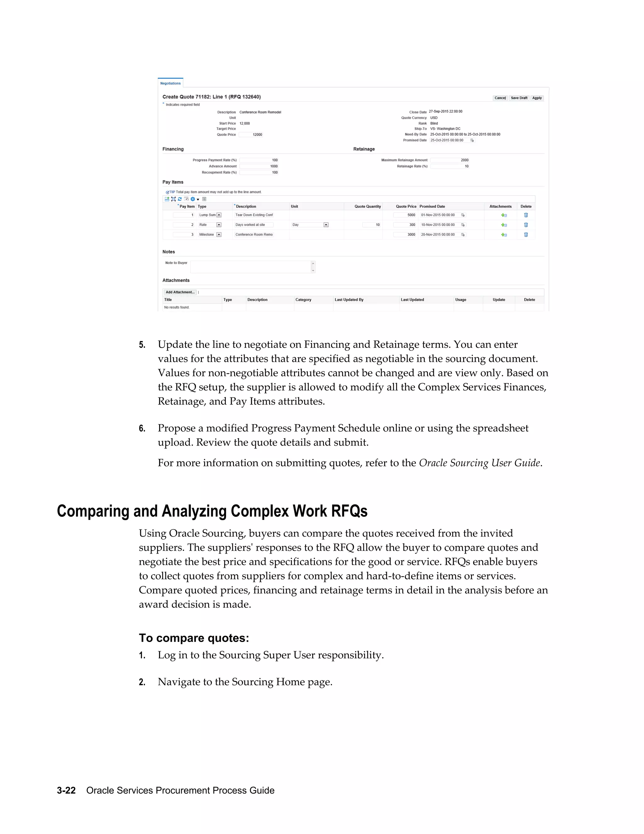 3-22    Oracle Services Procurement Process Guide
5. Update the line to negotiate on Financing and Retainage terms. You can enter
values for the attributes that are specified as negotiable in the sourcing document.
Values for non-negotiable attributes cannot be changed and are view only. Based on
the RFQ setup, the supplier is allowed to modify all the Complex Services Finances,
Retainage, and Pay Items attributes.
6. Propose a modified Progress Payment Schedule online or using the spreadsheet
upload. Review the quote details and submit.
For more information on submitting quotes, refer to the Oracle Sourcing User Guide.
Comparing and Analyzing Complex Work RFQs
Using Oracle Sourcing, buyers can compare the quotes received from the invited
suppliers. The suppliers' responses to the RFQ allow the buyer to compare quotes and
negotiate the best price and specifications for the good or service. RFQs enable buyers
to collect quotes from suppliers for complex and hard-to-define items or services.
Compare quoted prices, financing and retainage terms in detail in the analysis before an
award decision is made.
To compare quotes:
1. Log in to the Sourcing Super User responsibility.
2. Navigate to the Sourcing Home page.
 