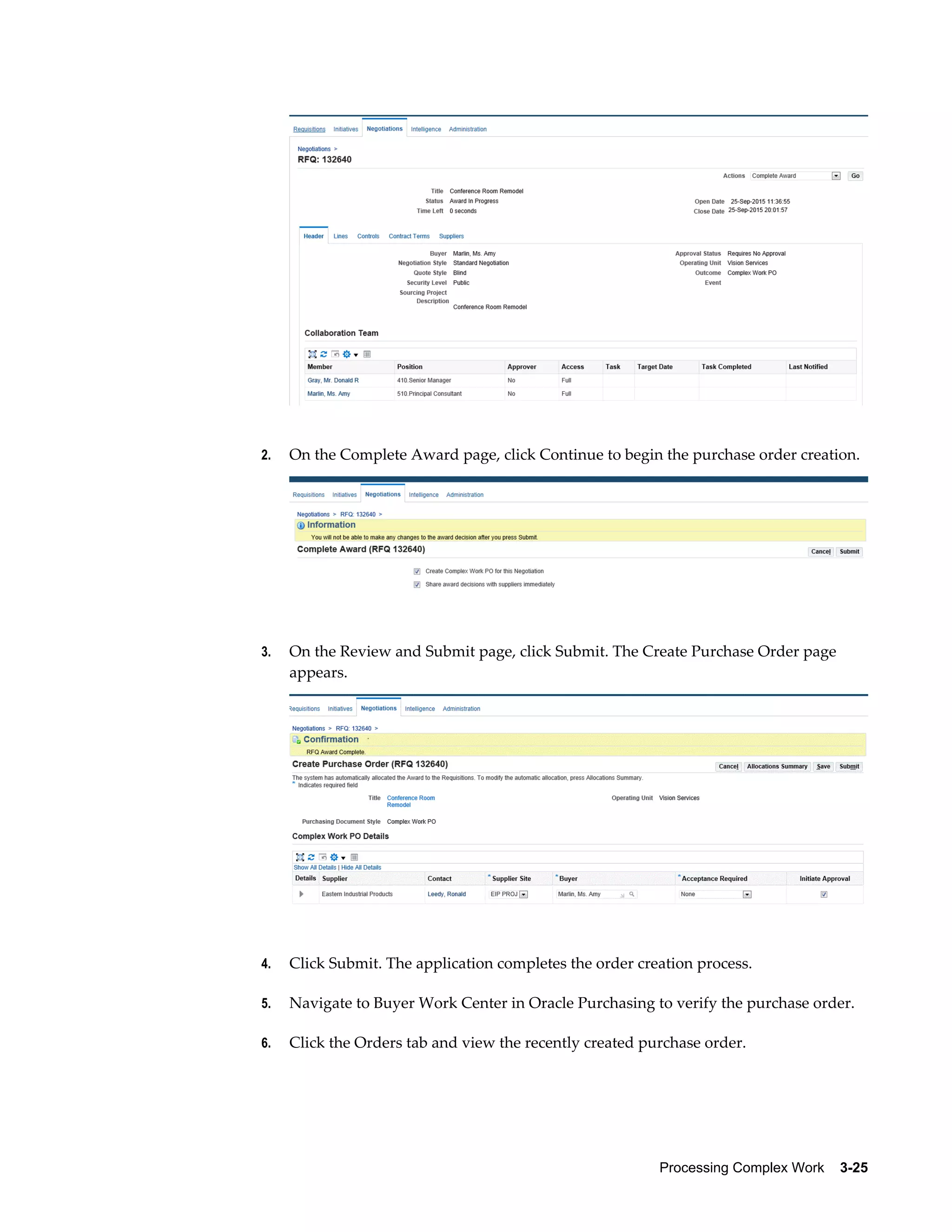 Processing Complex Work    3-25
2. On the Complete Award page, click Continue to begin the purchase order creation.
3. On the Review and Submit page, click Submit. The Create Purchase Order page
appears.
4. Click Submit. The application completes the order creation process.
5. Navigate to Buyer Work Center in Oracle Purchasing to verify the purchase order.
6. Click the Orders tab and view the recently created purchase order.
 