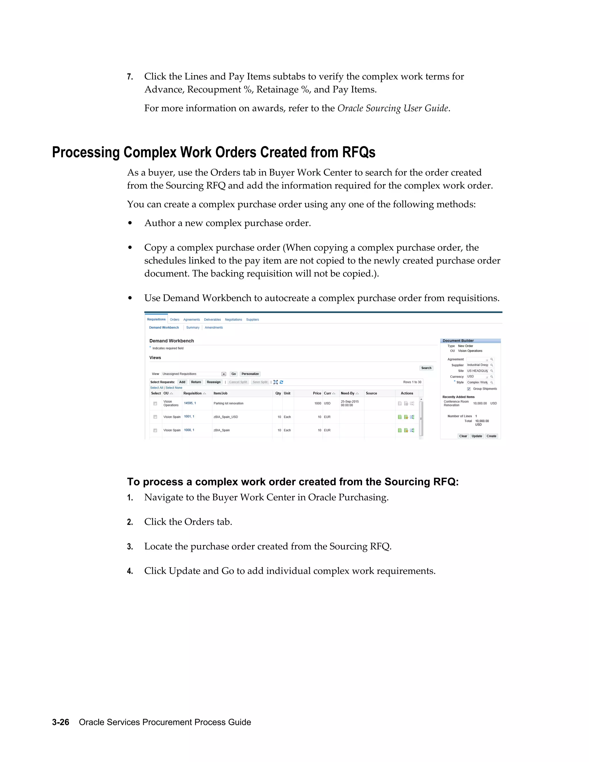 3-26    Oracle Services Procurement Process Guide
7. Click the Lines and Pay Items subtabs to verify the complex work terms for
Advance, Recoupment %, Retainage %, and Pay Items.
For more information on awards, refer to the Oracle Sourcing User Guide.
Processing Complex Work Orders Created from RFQs
As a buyer, use the Orders tab in Buyer Work Center to search for the order created
from the Sourcing RFQ and add the information required for the complex work order.
You can create a complex purchase order using any one of the following methods:
• Author a new complex purchase order.
• Copy a complex purchase order (When copying a complex purchase order, the
schedules linked to the pay item are not copied to the newly created purchase order
document. The backing requisition will not be copied.).
• Use Demand Workbench to autocreate a complex purchase order from requisitions.
To process a complex work order created from the Sourcing RFQ:
1. Navigate to the Buyer Work Center in Oracle Purchasing.
2. Click the Orders tab.
3. Locate the purchase order created from the Sourcing RFQ.
4. Click Update and Go to add individual complex work requirements.
 