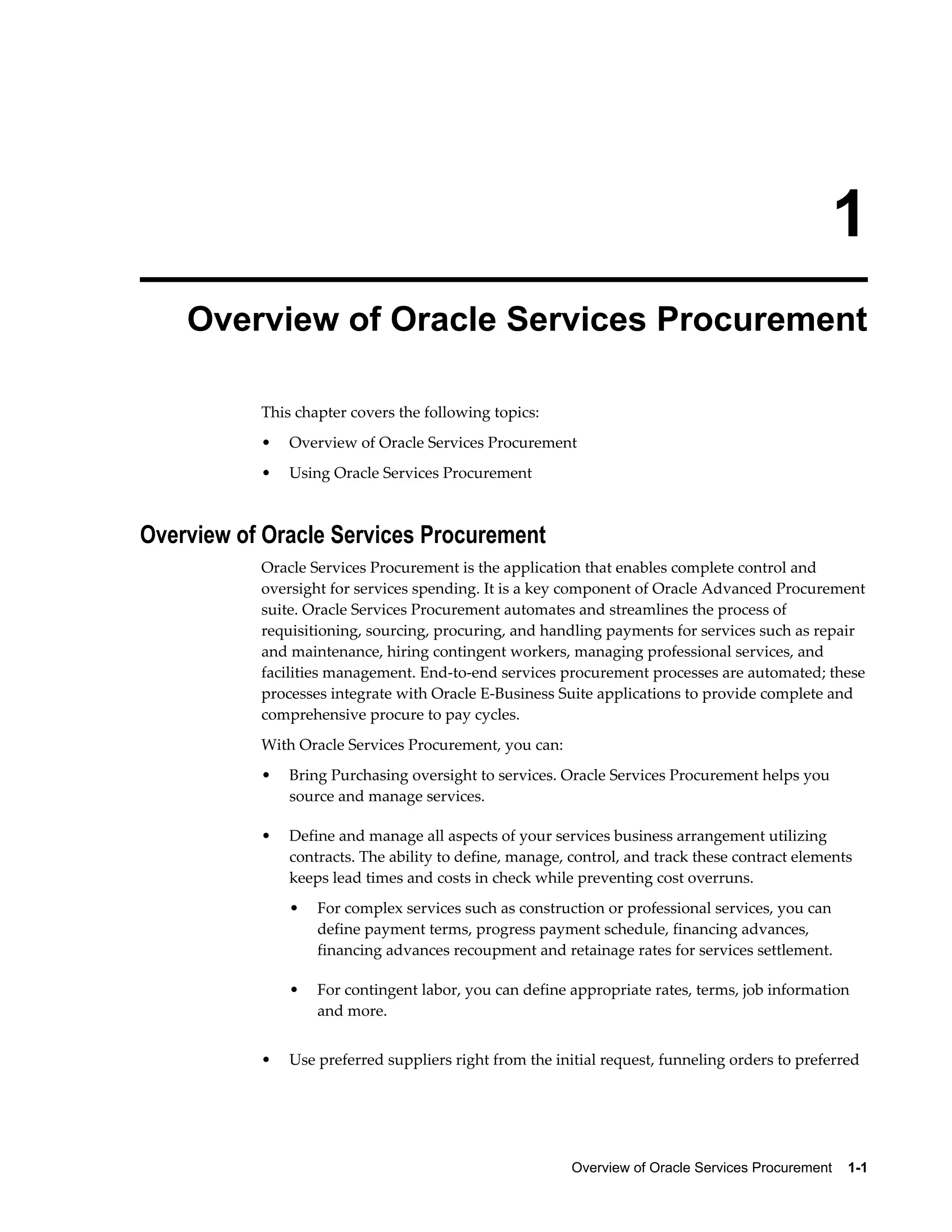 Overview of Oracle Services Procurement    1-1
1
Overview of Oracle Services Procurement
This chapter covers the following topics:
• Overview of Oracle Services Procurement
• Using Oracle Services Procurement
Overview of Oracle Services Procurement
Oracle Services Procurement is the application that enables complete control and
oversight for services spending. It is a key component of Oracle Advanced Procurement
suite. Oracle Services Procurement automates and streamlines the process of
requisitioning, sourcing, procuring, and handling payments for services such as repair
and maintenance, hiring contingent workers, managing professional services, and
facilities management. End-to-end services procurement processes are automated; these
processes integrate with Oracle E-Business Suite applications to provide complete and
comprehensive procure to pay cycles.
With Oracle Services Procurement, you can:
• Bring Purchasing oversight to services. Oracle Services Procurement helps you
source and manage services.
• Define and manage all aspects of your services business arrangement utilizing
contracts. The ability to define, manage, control, and track these contract elements
keeps lead times and costs in check while preventing cost overruns.
• For complex services such as construction or professional services, you can
define payment terms, progress payment schedule, financing advances,
financing advances recoupment and retainage rates for services settlement.
• For contingent labor, you can define appropriate rates, terms, job information
and more.
• Use preferred suppliers right from the initial request, funneling orders to preferred
 
