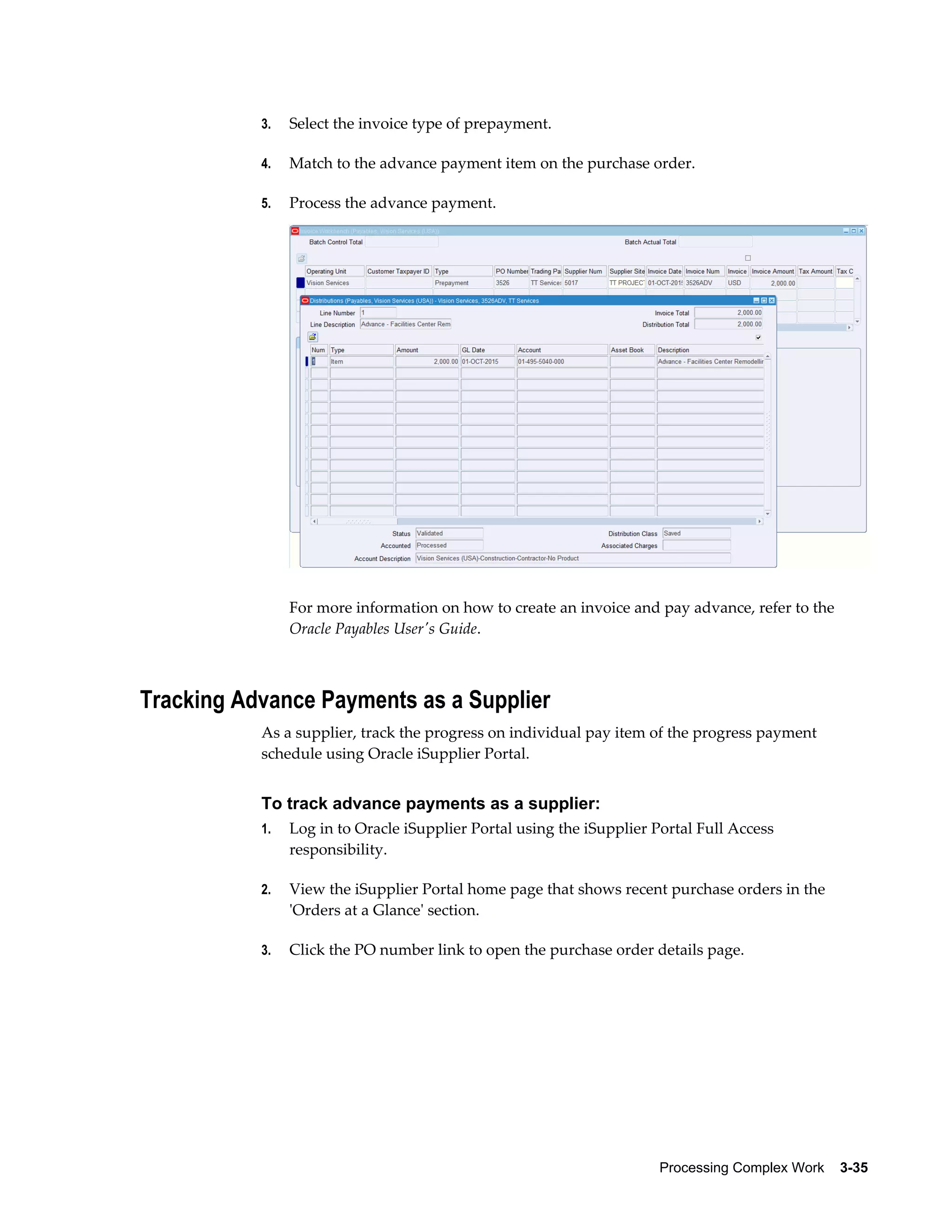 Processing Complex Work    3-35
3. Select the invoice type of prepayment.
4. Match to the advance payment item on the purchase order.
5. Process the advance payment.
For more information on how to create an invoice and pay advance, refer to the
Oracle Payables User's Guide.
Tracking Advance Payments as a Supplier
As a supplier, track the progress on individual pay item of the progress payment
schedule using Oracle iSupplier Portal.
To track advance payments as a supplier:
1. Log in to Oracle iSupplier Portal using the iSupplier Portal Full Access
responsibility.
2. View the iSupplier Portal home page that shows recent purchase orders in the
'Orders at a Glance' section.
3. Click the PO number link to open the purchase order details page.
 