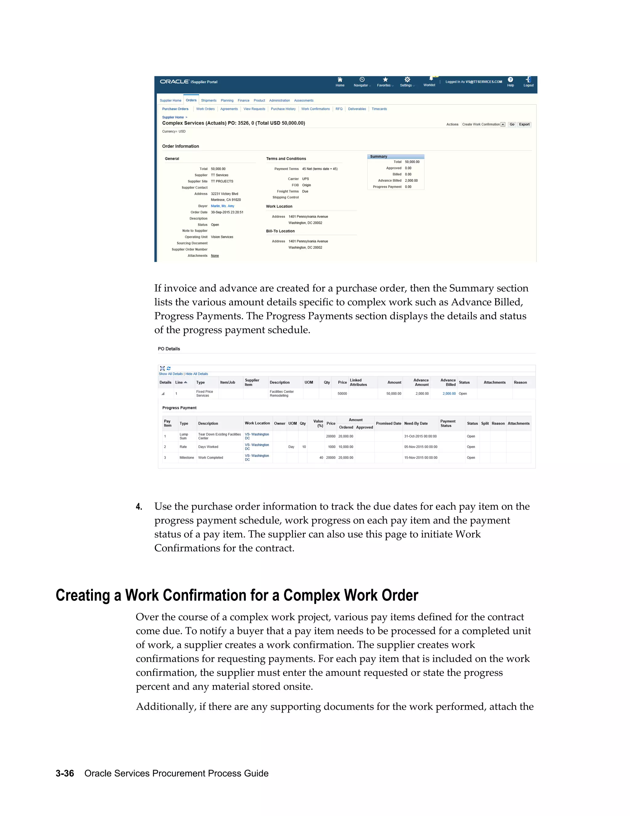 3-36    Oracle Services Procurement Process Guide
If invoice and advance are created for a purchase order, then the Summary section
lists the various amount details specific to complex work such as Advance Billed,
Progress Payments. The Progress Payments section displays the details and status
of the progress payment schedule.
4. Use the purchase order information to track the due dates for each pay item on the
progress payment schedule, work progress on each pay item and the payment
status of a pay item. The supplier can also use this page to initiate Work
Confirmations for the contract.
Creating a Work Confirmation for a Complex Work Order
Over the course of a complex work project, various pay items defined for the contract
come due. To notify a buyer that a pay item needs to be processed for a completed unit
of work, a supplier creates a work confirmation. The supplier creates work
confirmations for requesting payments. For each pay item that is included on the work
confirmation, the supplier must enter the amount requested or state the progress
percent and any material stored onsite.
Additionally, if there are any supporting documents for the work performed, attach the
 