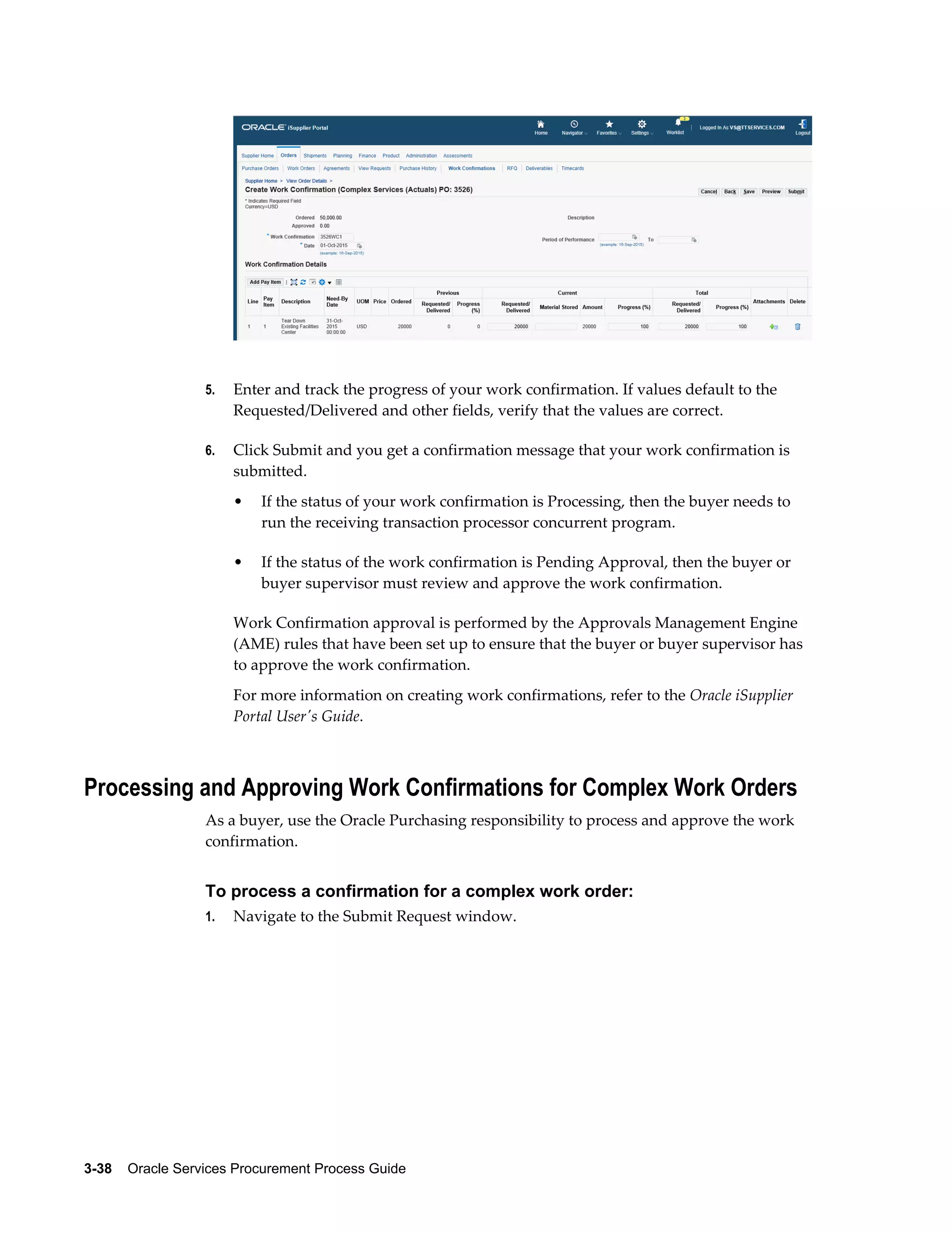 3-38    Oracle Services Procurement Process Guide
5. Enter and track the progress of your work confirmation. If values default to the
Requested/Delivered and other fields, verify that the values are correct.
6. Click Submit and you get a confirmation message that your work confirmation is
submitted.
• If the status of your work confirmation is Processing, then the buyer needs to
run the receiving transaction processor concurrent program.
• If the status of the work confirmation is Pending Approval, then the buyer or
buyer supervisor must review and approve the work confirmation.
Work Confirmation approval is performed by the Approvals Management Engine
(AME) rules that have been set up to ensure that the buyer or buyer supervisor has
to approve the work confirmation.
For more information on creating work confirmations, refer to the Oracle iSupplier
Portal User's Guide.
Processing and Approving Work Confirmations for Complex Work Orders
As a buyer, use the Oracle Purchasing responsibility to process and approve the work
confirmation.
To process a confirmation for a complex work order:
1. Navigate to the Submit Request window.
 