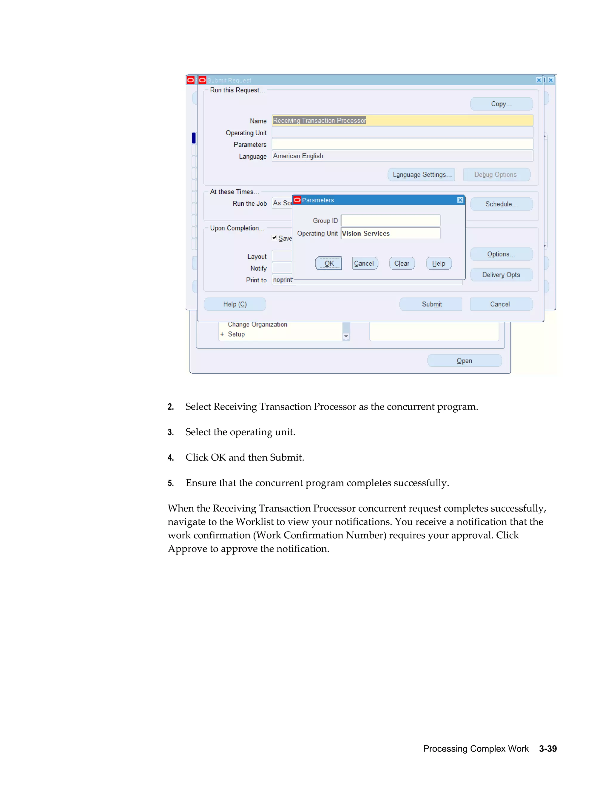 Processing Complex Work    3-39
2. Select Receiving Transaction Processor as the concurrent program.
3. Select the operating unit.
4. Click OK and then Submit.
5. Ensure that the concurrent program completes successfully.
When the Receiving Transaction Processor concurrent request completes successfully,
navigate to the Worklist to view your notifications. You receive a notification that the
work confirmation (Work Confirmation Number) requires your approval. Click
Approve to approve the notification.
 