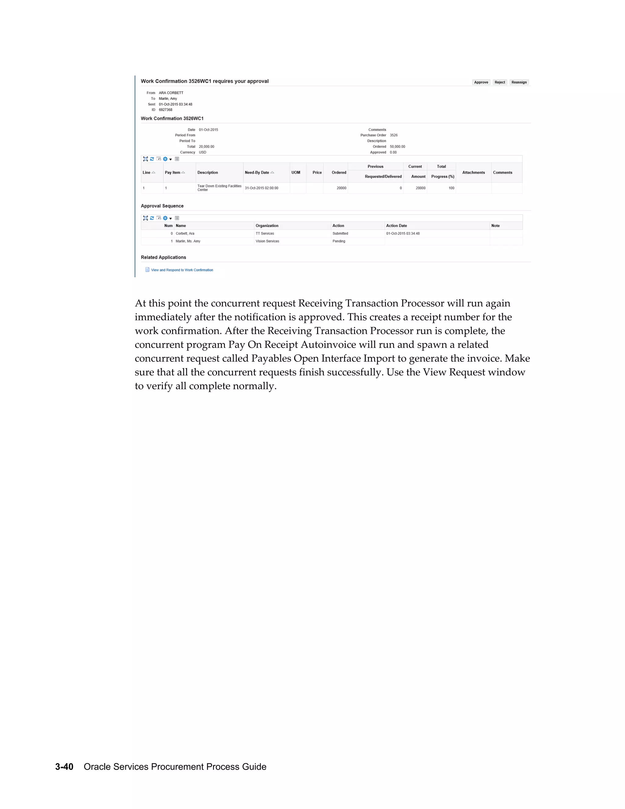 3-40    Oracle Services Procurement Process Guide
At this point the concurrent request Receiving Transaction Processor will run again
immediately after the notification is approved. This creates a receipt number for the
work confirmation. After the Receiving Transaction Processor run is complete, the
concurrent program Pay On Receipt Autoinvoice will run and spawn a related
concurrent request called Payables Open Interface Import to generate the invoice. Make
sure that all the concurrent requests finish successfully. Use the View Request window
to verify all complete normally.
 