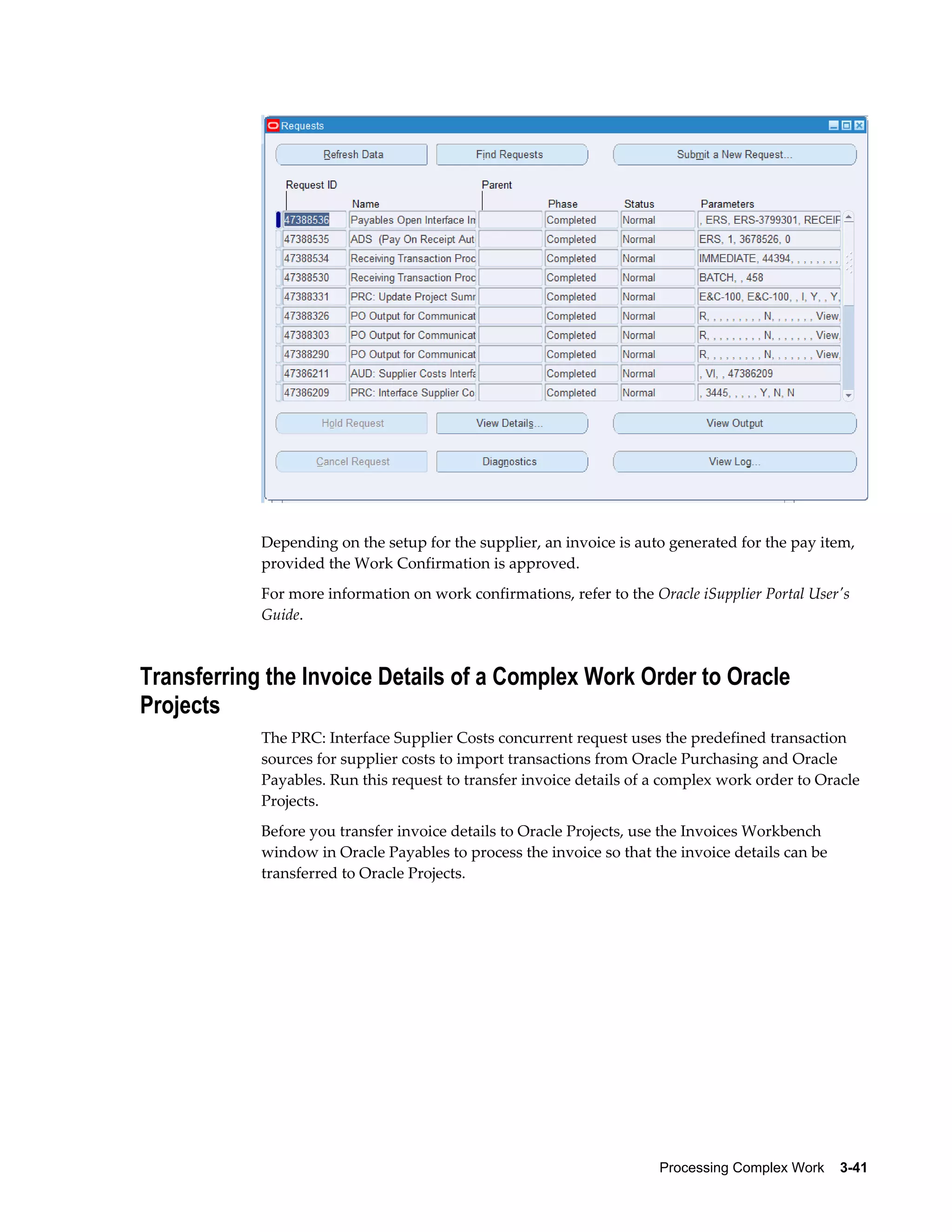 Processing Complex Work    3-41
Depending on the setup for the supplier, an invoice is auto generated for the pay item,
provided the Work Confirmation is approved.
For more information on work confirmations, refer to the Oracle iSupplier Portal User's
Guide.
Transferring the Invoice Details of a Complex Work Order to Oracle
Projects
The PRC: Interface Supplier Costs concurrent request uses the predefined transaction
sources for supplier costs to import transactions from Oracle Purchasing and Oracle
Payables. Run this request to transfer invoice details of a complex work order to Oracle
Projects.
Before you transfer invoice details to Oracle Projects, use the Invoices Workbench
window in Oracle Payables to process the invoice so that the invoice details can be
transferred to Oracle Projects.
 
