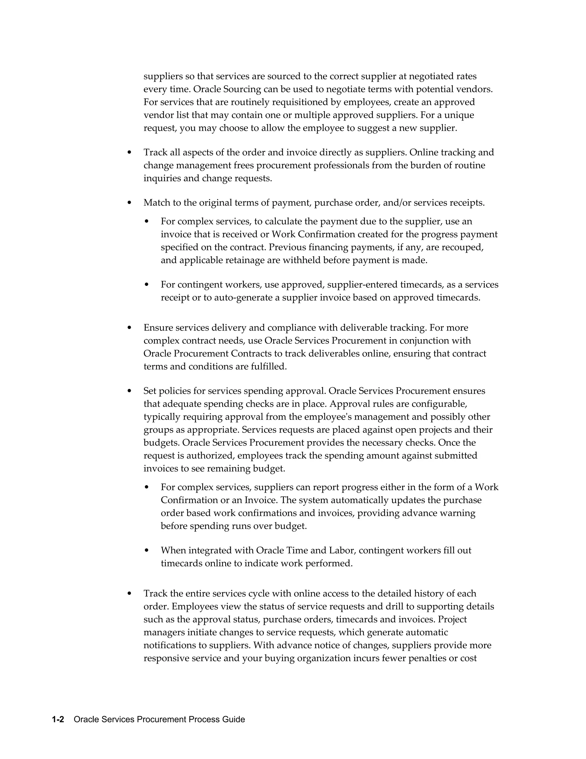 1-2    Oracle Services Procurement Process Guide
suppliers so that services are sourced to the correct supplier at negotiated rates
every time. Oracle Sourcing can be used to negotiate terms with potential vendors.
For services that are routinely requisitioned by employees, create an approved
vendor list that may contain one or multiple approved suppliers. For a unique
request, you may choose to allow the employee to suggest a new supplier.
• Track all aspects of the order and invoice directly as suppliers. Online tracking and
change management frees procurement professionals from the burden of routine
inquiries and change requests.
• Match to the original terms of payment, purchase order, and/or services receipts.
• For complex services, to calculate the payment due to the supplier, use an
invoice that is received or Work Confirmation created for the progress payment
specified on the contract. Previous financing payments, if any, are recouped,
and applicable retainage are withheld before payment is made.
• For contingent workers, use approved, supplier-entered timecards, as a services
receipt or to auto-generate a supplier invoice based on approved timecards.
• Ensure services delivery and compliance with deliverable tracking. For more
complex contract needs, use Oracle Services Procurement in conjunction with
Oracle Procurement Contracts to track deliverables online, ensuring that contract
terms and conditions are fulfilled.
• Set policies for services spending approval. Oracle Services Procurement ensures
that adequate spending checks are in place. Approval rules are configurable,
typically requiring approval from the employee's management and possibly other
groups as appropriate. Services requests are placed against open projects and their
budgets. Oracle Services Procurement provides the necessary checks. Once the
request is authorized, employees track the spending amount against submitted
invoices to see remaining budget.
• For complex services, suppliers can report progress either in the form of a Work
Confirmation or an Invoice. The system automatically updates the purchase
order based work confirmations and invoices, providing advance warning
before spending runs over budget.
• When integrated with Oracle Time and Labor, contingent workers fill out
timecards online to indicate work performed.
• Track the entire services cycle with online access to the detailed history of each
order. Employees view the status of service requests and drill to supporting details
such as the approval status, purchase orders, timecards and invoices. Project
managers initiate changes to service requests, which generate automatic
notifications to suppliers. With advance notice of changes, suppliers provide more
responsive service and your buying organization incurs fewer penalties or cost
 