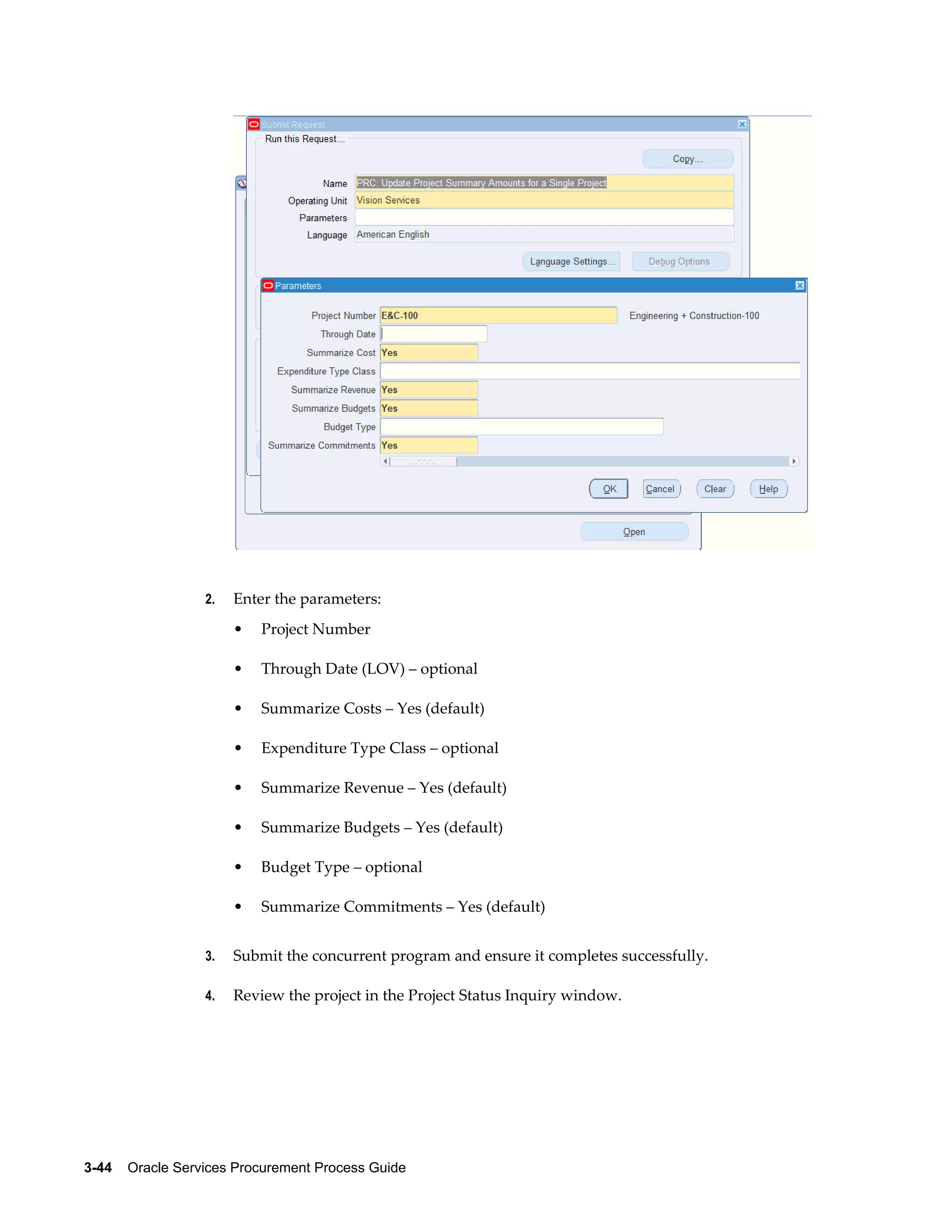 3-44    Oracle Services Procurement Process Guide
2. Enter the parameters:
• Project Number
• Through Date (LOV) – optional
• Summarize Costs – Yes (default)
• Expenditure Type Class – optional
• Summarize Revenue – Yes (default)
• Summarize Budgets – Yes (default)
• Budget Type – optional
• Summarize Commitments – Yes (default)
3. Submit the concurrent program and ensure it completes successfully.
4. Review the project in the Project Status Inquiry window.
 