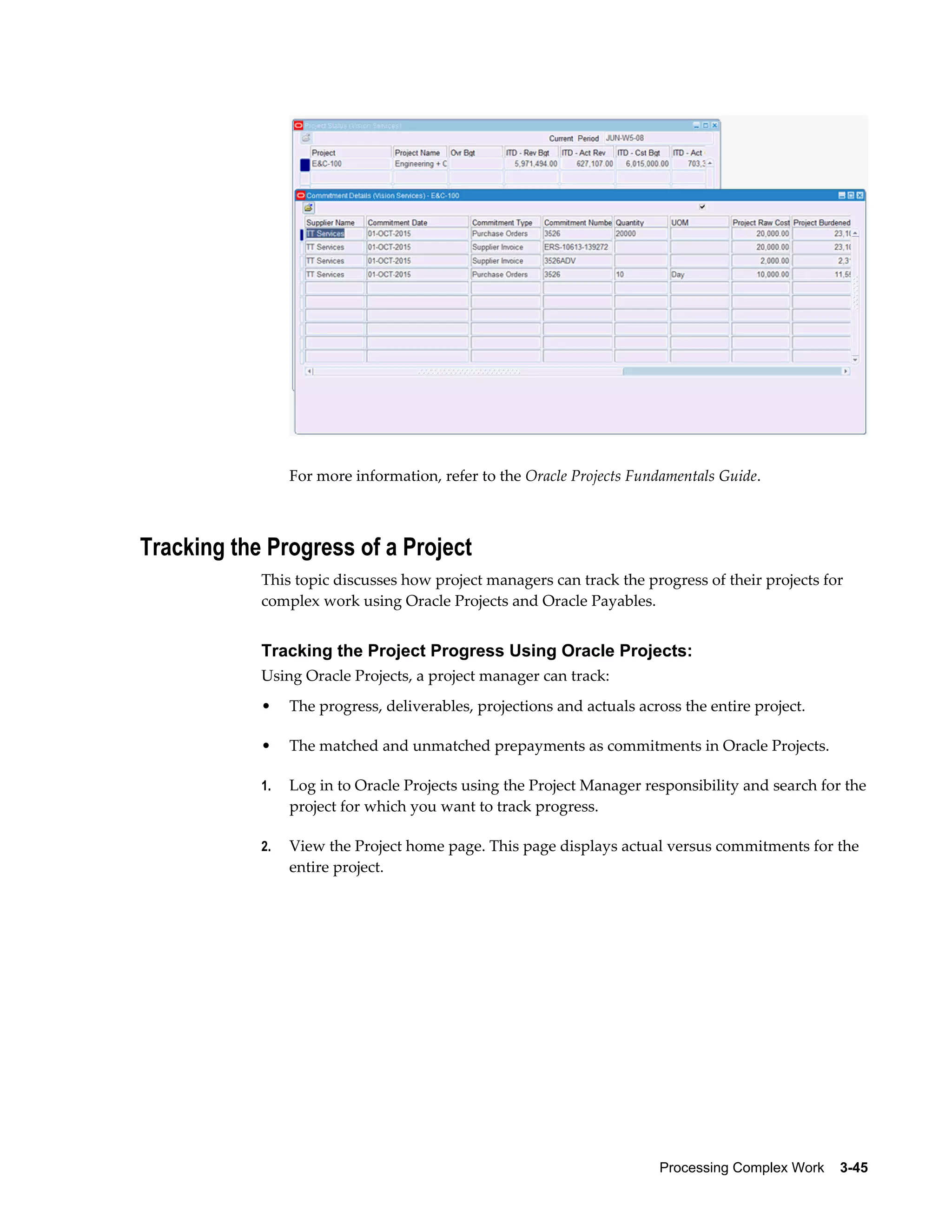 Processing Complex Work    3-45
For more information, refer to the Oracle Projects Fundamentals Guide.
Tracking the Progress of a Project
This topic discusses how project managers can track the progress of their projects for
complex work using Oracle Projects and Oracle Payables.
Tracking the Project Progress Using Oracle Projects:
Using Oracle Projects, a project manager can track:
• The progress, deliverables, projections and actuals across the entire project.
• The matched and unmatched prepayments as commitments in Oracle Projects.
1. Log in to Oracle Projects using the Project Manager responsibility and search for the
project for which you want to track progress.
2. View the Project home page. This page displays actual versus commitments for the
entire project.
 