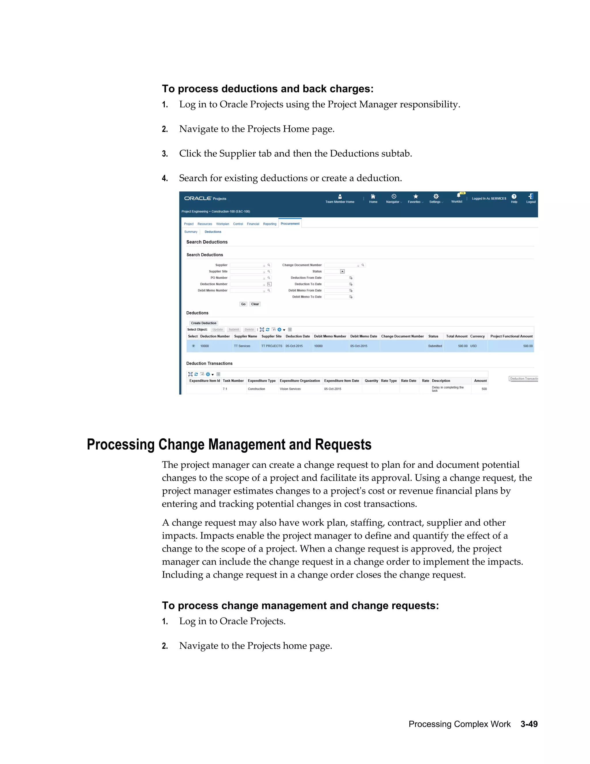 Processing Complex Work    3-49
To process deductions and back charges:
1. Log in to Oracle Projects using the Project Manager responsibility.
2. Navigate to the Projects Home page.
3. Click the Supplier tab and then the Deductions subtab.
4. Search for existing deductions or create a deduction.
Processing Change Management and Requests
The project manager can create a change request to plan for and document potential
changes to the scope of a project and facilitate its approval. Using a change request, the
project manager estimates changes to a project's cost or revenue financial plans by
entering and tracking potential changes in cost transactions.
A change request may also have work plan, staffing, contract, supplier and other
impacts. Impacts enable the project manager to define and quantify the effect of a
change to the scope of a project. When a change request is approved, the project
manager can include the change request in a change order to implement the impacts.
Including a change request in a change order closes the change request.
To process change management and change requests:
1. Log in to Oracle Projects.
2. Navigate to the Projects home page.
 