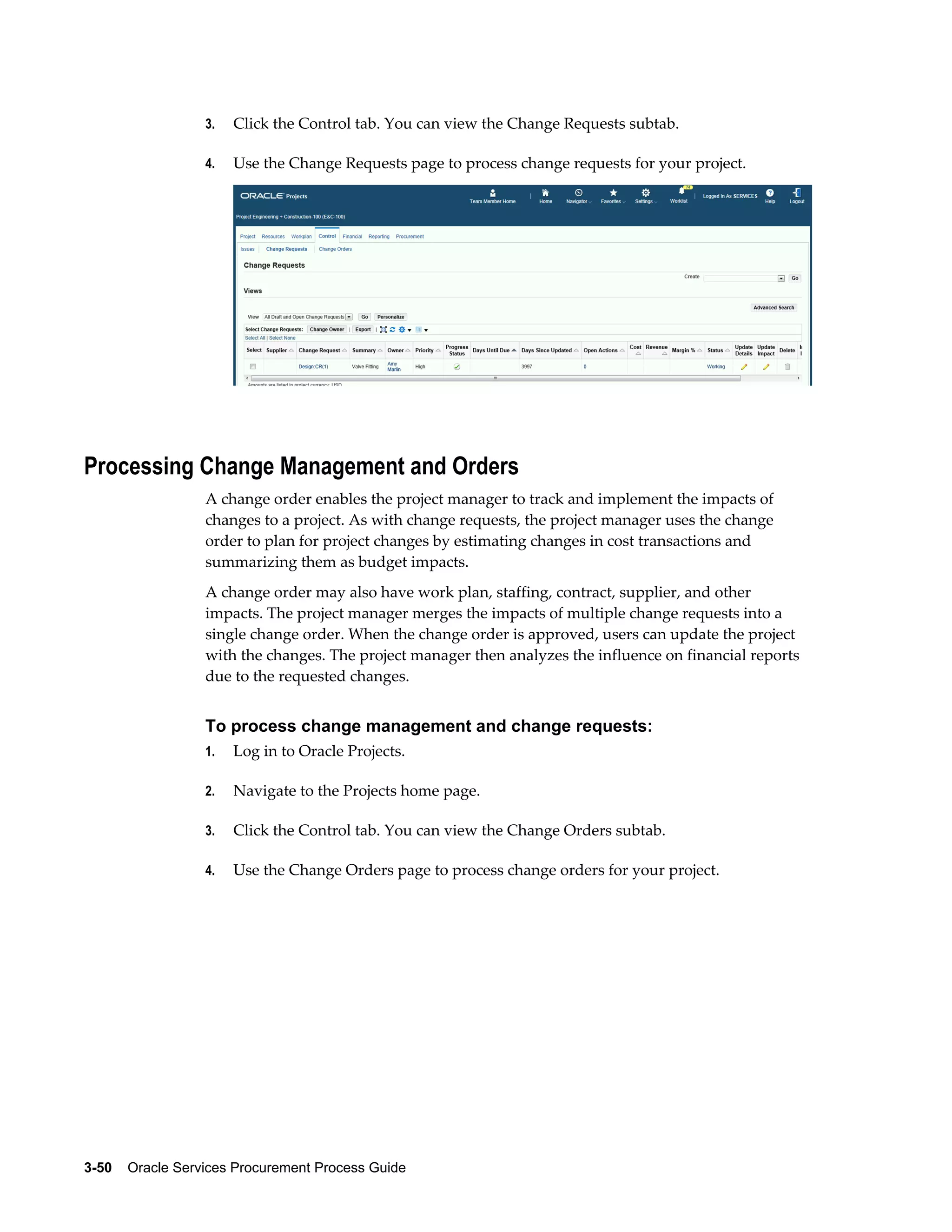 3-50    Oracle Services Procurement Process Guide
3. Click the Control tab. You can view the Change Requests subtab.
4. Use the Change Requests page to process change requests for your project.
Processing Change Management and Orders
A change order enables the project manager to track and implement the impacts of
changes to a project. As with change requests, the project manager uses the change
order to plan for project changes by estimating changes in cost transactions and
summarizing them as budget impacts.
A change order may also have work plan, staffing, contract, supplier, and other
impacts. The project manager merges the impacts of multiple change requests into a
single change order. When the change order is approved, users can update the project
with the changes. The project manager then analyzes the influence on financial reports
due to the requested changes.
To process change management and change requests:
1. Log in to Oracle Projects.
2. Navigate to the Projects home page.
3. Click the Control tab. You can view the Change Orders subtab.
4. Use the Change Orders page to process change orders for your project.
 