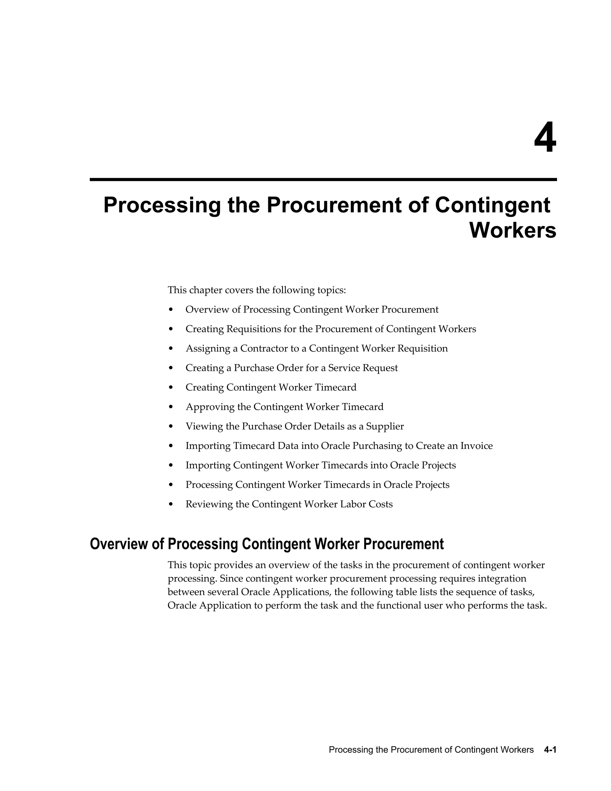 Processing the Procurement of Contingent Workers    4-1
4
Processing the Procurement of Contingent
Workers
This chapter covers the following topics:
• Overview of Processing Contingent Worker Procurement
• Creating Requisitions for the Procurement of Contingent Workers
• Assigning a Contractor to a Contingent Worker Requisition
• Creating a Purchase Order for a Service Request
• Creating Contingent Worker Timecard
• Approving the Contingent Worker Timecard
• Viewing the Purchase Order Details as a Supplier
• Importing Timecard Data into Oracle Purchasing to Create an Invoice
• Importing Contingent Worker Timecards into Oracle Projects
• Processing Contingent Worker Timecards in Oracle Projects
• Reviewing the Contingent Worker Labor Costs
Overview of Processing Contingent Worker Procurement
This topic provides an overview of the tasks in the procurement of contingent worker
processing. Since contingent worker procurement processing requires integration
between several Oracle Applications, the following table lists the sequence of tasks,
Oracle Application to perform the task and the functional user who performs the task.
 
