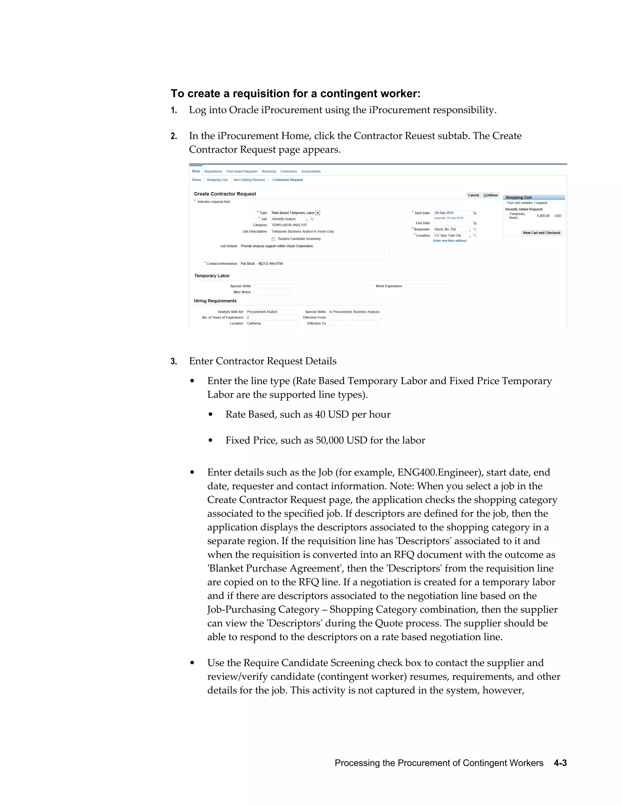 Processing the Procurement of Contingent Workers    4-3
To create a requisition for a contingent worker:
1. Log into Oracle iProcurement using the iProcurement responsibility.
2. In the iProcurement Home, click the Contractor Reuest subtab. The Create
Contractor Request page appears.
3. Enter Contractor Request Details
• Enter the line type (Rate Based Temporary Labor and Fixed Price Temporary
Labor are the supported line types).
• Rate Based, such as 40 USD per hour
• Fixed Price, such as 50,000 USD for the labor
• Enter details such as the Job (for example, ENG400.Engineer), start date, end
date, requester and contact information. Note: When you select a job in the
Create Contractor Request page, the application checks the shopping category
associated to the specified job. If descriptors are defined for the job, then the
application displays the descriptors associated to the shopping category in a
separate region. If the requisition line has 'Descriptors' associated to it and
when the requisition is converted into an RFQ document with the outcome as
'Blanket Purchase Agreement', then the 'Descriptors' from the requisition line
are copied on to the RFQ line. If a negotiation is created for a temporary labor
and if there are descriptors associated to the negotiation line based on the
Job-Purchasing Category – Shopping Category combination, then the supplier
can view the 'Descriptors' during the Quote process. The supplier should be
able to respond to the descriptors on a rate based negotiation line.
• Use the Require Candidate Screening check box to contact the supplier and
review/verify candidate (contingent worker) resumes, requirements, and other
details for the job. This activity is not captured in the system, however,
 