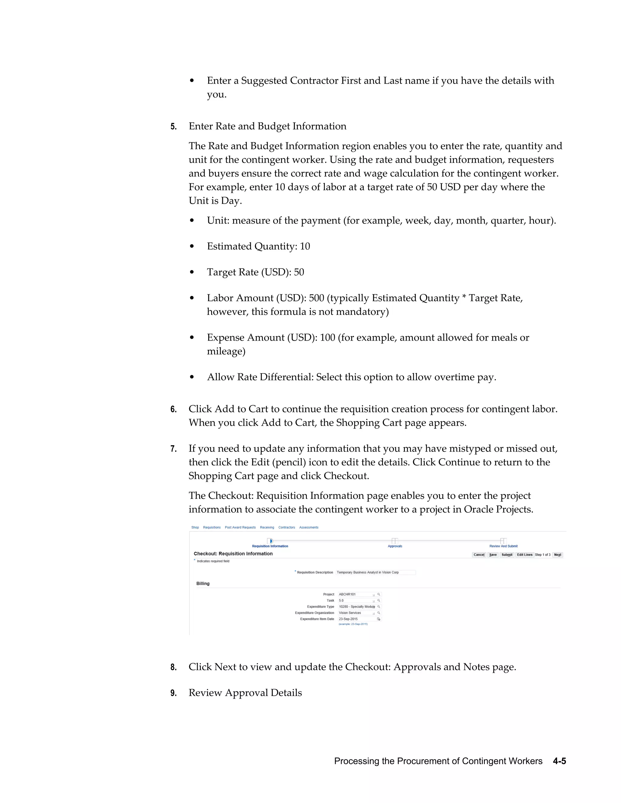 Processing the Procurement of Contingent Workers    4-5
• Enter a Suggested Contractor First and Last name if you have the details with
you.
5. Enter Rate and Budget Information
The Rate and Budget Information region enables you to enter the rate, quantity and
unit for the contingent worker. Using the rate and budget information, requesters
and buyers ensure the correct rate and wage calculation for the contingent worker.
For example, enter 10 days of labor at a target rate of 50 USD per day where the
Unit is Day.
• Unit: measure of the payment (for example, week, day, month, quarter, hour).
• Estimated Quantity: 10
• Target Rate (USD): 50
• Labor Amount (USD): 500 (typically Estimated Quantity * Target Rate,
however, this formula is not mandatory)
• Expense Amount (USD): 100 (for example, amount allowed for meals or
mileage)
• Allow Rate Differential: Select this option to allow overtime pay.
6. Click Add to Cart to continue the requisition creation process for contingent labor.
When you click Add to Cart, the Shopping Cart page appears.
7. If you need to update any information that you may have mistyped or missed out,
then click the Edit (pencil) icon to edit the details. Click Continue to return to the
Shopping Cart page and click Checkout.
The Checkout: Requisition Information page enables you to enter the project
information to associate the contingent worker to a project in Oracle Projects.
8. Click Next to view and update the Checkout: Approvals and Notes page.
9. Review Approval Details
 