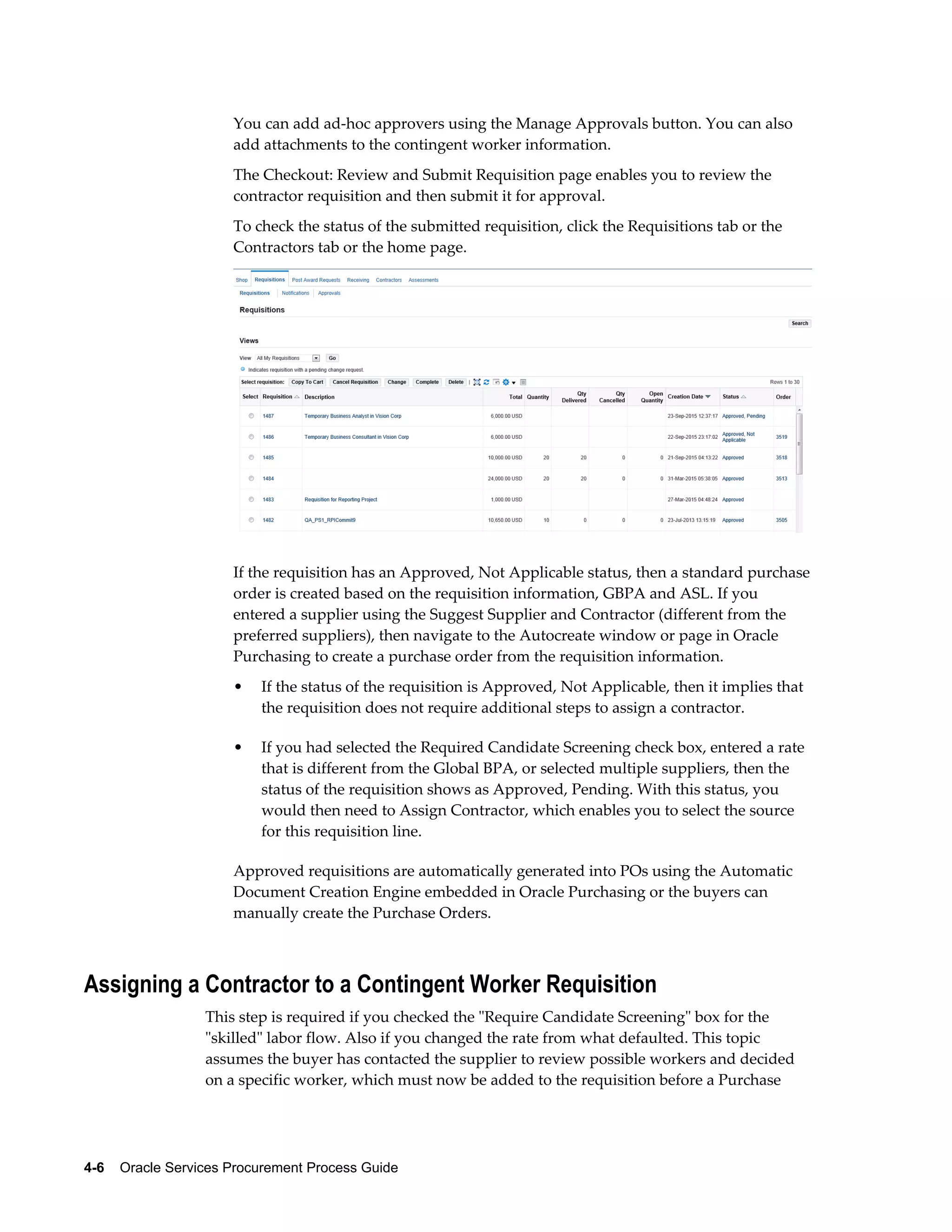 4-6    Oracle Services Procurement Process Guide
You can add ad-hoc approvers using the Manage Approvals button. You can also
add attachments to the contingent worker information.
The Checkout: Review and Submit Requisition page enables you to review the
contractor requisition and then submit it for approval.
To check the status of the submitted requisition, click the Requisitions tab or the
Contractors tab or the home page.
If the requisition has an Approved, Not Applicable status, then a standard purchase
order is created based on the requisition information, GBPA and ASL. If you
entered a supplier using the Suggest Supplier and Contractor (different from the
preferred suppliers), then navigate to the Autocreate window or page in Oracle
Purchasing to create a purchase order from the requisition information.
• If the status of the requisition is Approved, Not Applicable, then it implies that
the requisition does not require additional steps to assign a contractor.
• If you had selected the Required Candidate Screening check box, entered a rate
that is different from the Global BPA, or selected multiple suppliers, then the
status of the requisition shows as Approved, Pending. With this status, you
would then need to Assign Contractor, which enables you to select the source
for this requisition line.
Approved requisitions are automatically generated into POs using the Automatic
Document Creation Engine embedded in Oracle Purchasing or the buyers can
manually create the Purchase Orders.
Assigning a Contractor to a Contingent Worker Requisition
This step is required if you checked the "Require Candidate Screening" box for the
"skilled" labor flow. Also if you changed the rate from what defaulted. This topic
assumes the buyer has contacted the supplier to review possible workers and decided
on a specific worker, which must now be added to the requisition before a Purchase
 
