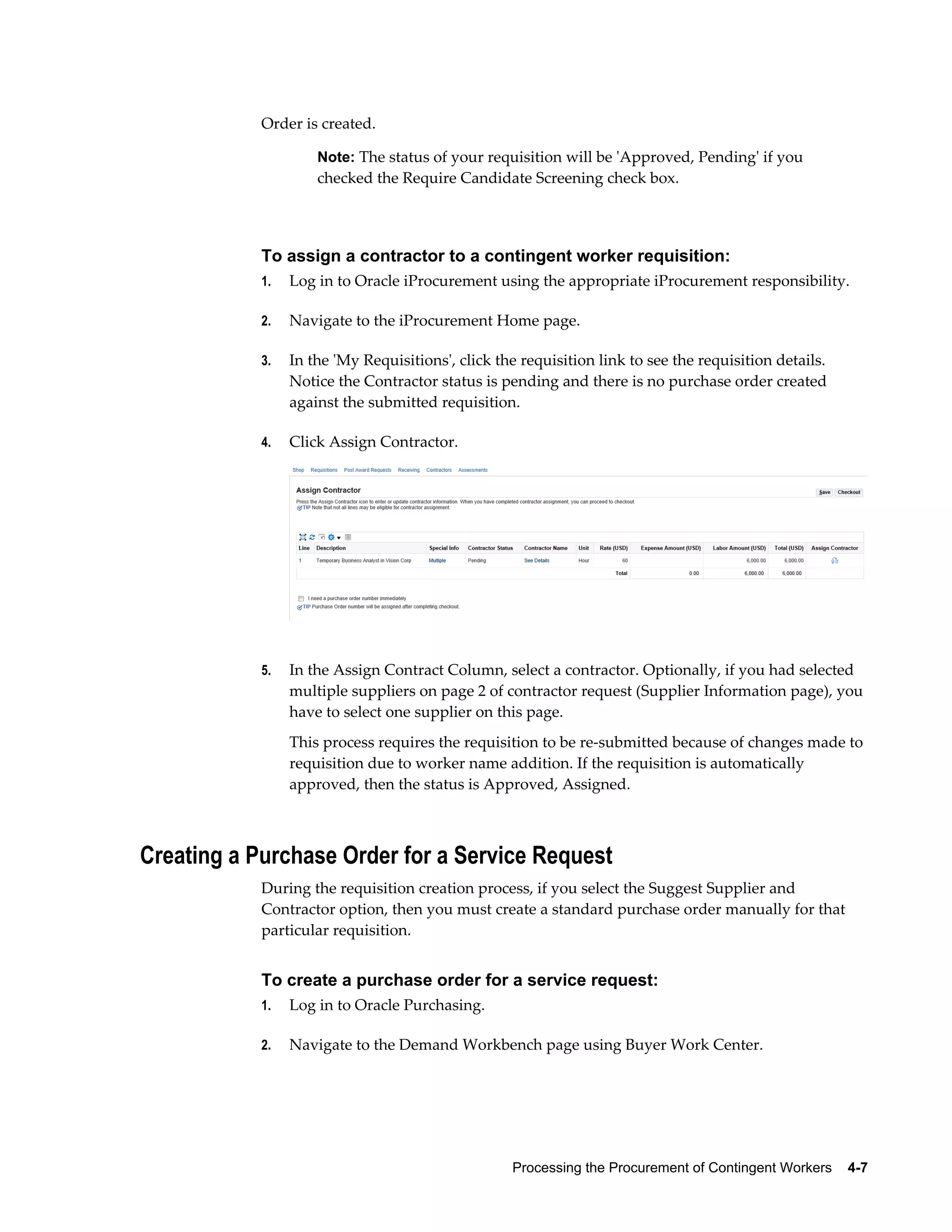 Processing the Procurement of Contingent Workers    4-7
Order is created.
Note: The status of your requisition will be 'Approved, Pending' if you
checked the Require Candidate Screening check box.
To assign a contractor to a contingent worker requisition:
1. Log in to Oracle iProcurement using the appropriate iProcurement responsibility.
2. Navigate to the iProcurement Home page.
3. In the 'My Requisitions', click the requisition link to see the requisition details.
Notice the Contractor status is pending and there is no purchase order created
against the submitted requisition.
4. Click Assign Contractor.
5. In the Assign Contract Column, select a contractor. Optionally, if you had selected
multiple suppliers on page 2 of contractor request (Supplier Information page), you
have to select one supplier on this page.
This process requires the requisition to be re-submitted because of changes made to
requisition due to worker name addition. If the requisition is automatically
approved, then the status is Approved, Assigned.
Creating a Purchase Order for a Service Request
During the requisition creation process, if you select the Suggest Supplier and
Contractor option, then you must create a standard purchase order manually for that
particular requisition.
To create a purchase order for a service request:
1. Log in to Oracle Purchasing.
2. Navigate to the Demand Workbench page using Buyer Work Center.
 