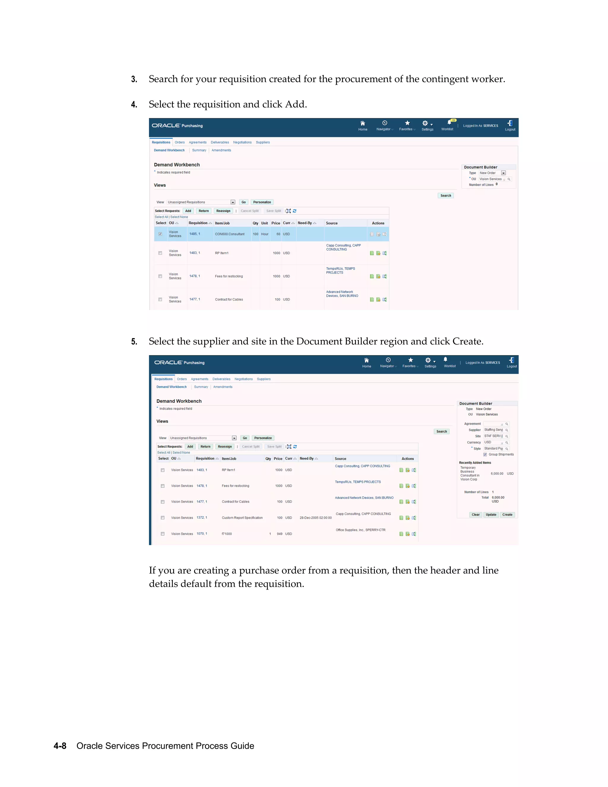 4-8    Oracle Services Procurement Process Guide
3. Search for your requisition created for the procurement of the contingent worker.
4. Select the requisition and click Add.
5. Select the supplier and site in the Document Builder region and click Create.
If you are creating a purchase order from a requisition, then the header and line
details default from the requisition.
 