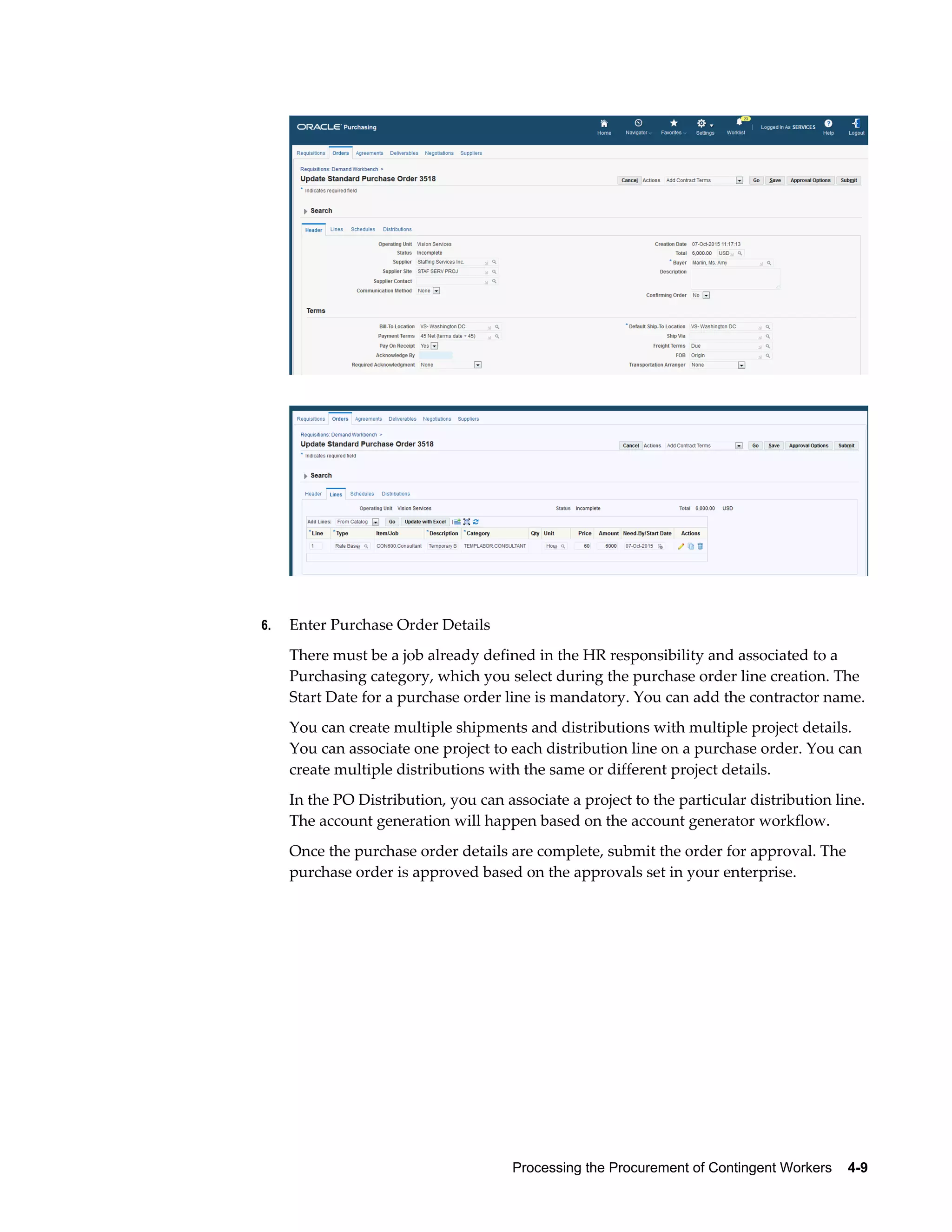 Processing the Procurement of Contingent Workers    4-9
6. Enter Purchase Order Details
There must be a job already defined in the HR responsibility and associated to a
Purchasing category, which you select during the purchase order line creation. The
Start Date for a purchase order line is mandatory. You can add the contractor name.
You can create multiple shipments and distributions with multiple project details.
You can associate one project to each distribution line on a purchase order. You can
create multiple distributions with the same or different project details.
In the PO Distribution, you can associate a project to the particular distribution line.
The account generation will happen based on the account generator workflow.
Once the purchase order details are complete, submit the order for approval. The
purchase order is approved based on the approvals set in your enterprise.
 