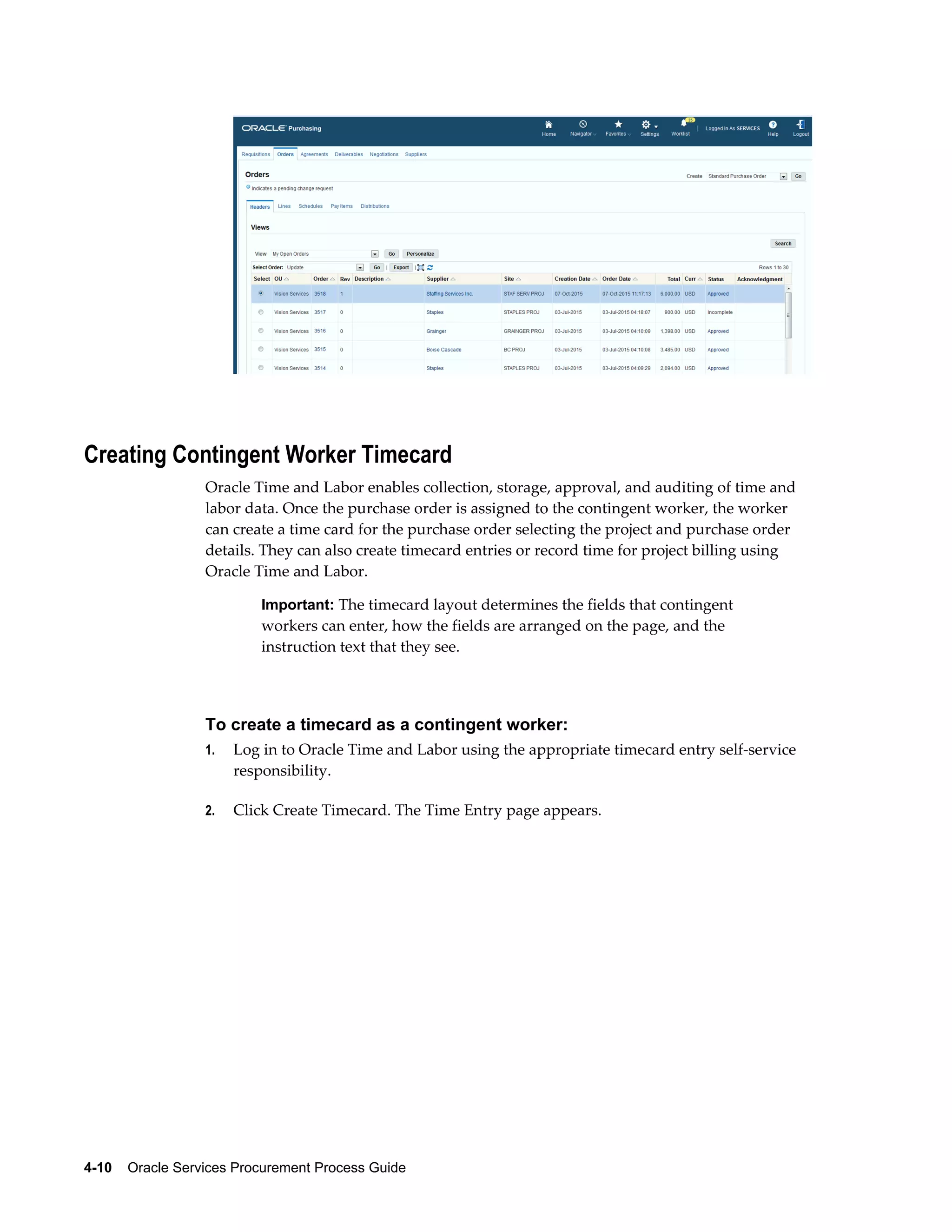 4-10    Oracle Services Procurement Process Guide
Creating Contingent Worker Timecard
Oracle Time and Labor enables collection, storage, approval, and auditing of time and
labor data. Once the purchase order is assigned to the contingent worker, the worker
can create a time card for the purchase order selecting the project and purchase order
details. They can also create timecard entries or record time for project billing using
Oracle Time and Labor.
Important: The timecard layout determines the fields that contingent
workers can enter, how the fields are arranged on the page, and the
instruction text that they see.
To create a timecard as a contingent worker:
1. Log in to Oracle Time and Labor using the appropriate timecard entry self-service
responsibility.
2. Click Create Timecard. The Time Entry page appears.
 
