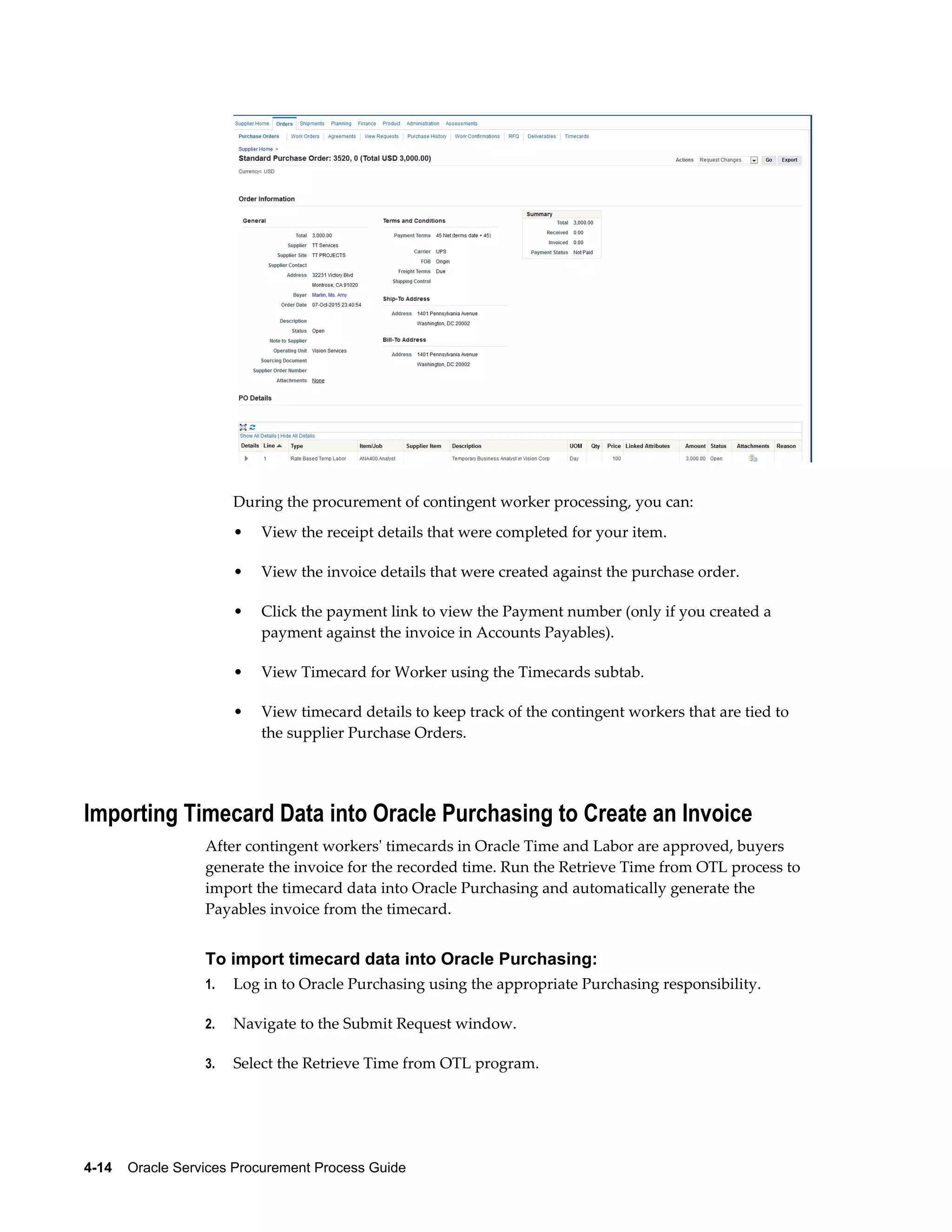 4-14    Oracle Services Procurement Process Guide
During the procurement of contingent worker processing, you can:
• View the receipt details that were completed for your item.
• View the invoice details that were created against the purchase order.
• Click the payment link to view the Payment number (only if you created a
payment against the invoice in Accounts Payables).
• View Timecard for Worker using the Timecards subtab.
• View timecard details to keep track of the contingent workers that are tied to
the supplier Purchase Orders.
Importing Timecard Data into Oracle Purchasing to Create an Invoice
After contingent workers' timecards in Oracle Time and Labor are approved, buyers
generate the invoice for the recorded time. Run the Retrieve Time from OTL process to
import the timecard data into Oracle Purchasing and automatically generate the
Payables invoice from the timecard.
To import timecard data into Oracle Purchasing:
1. Log in to Oracle Purchasing using the appropriate Purchasing responsibility.
2. Navigate to the Submit Request window.
3. Select the Retrieve Time from OTL program.
 