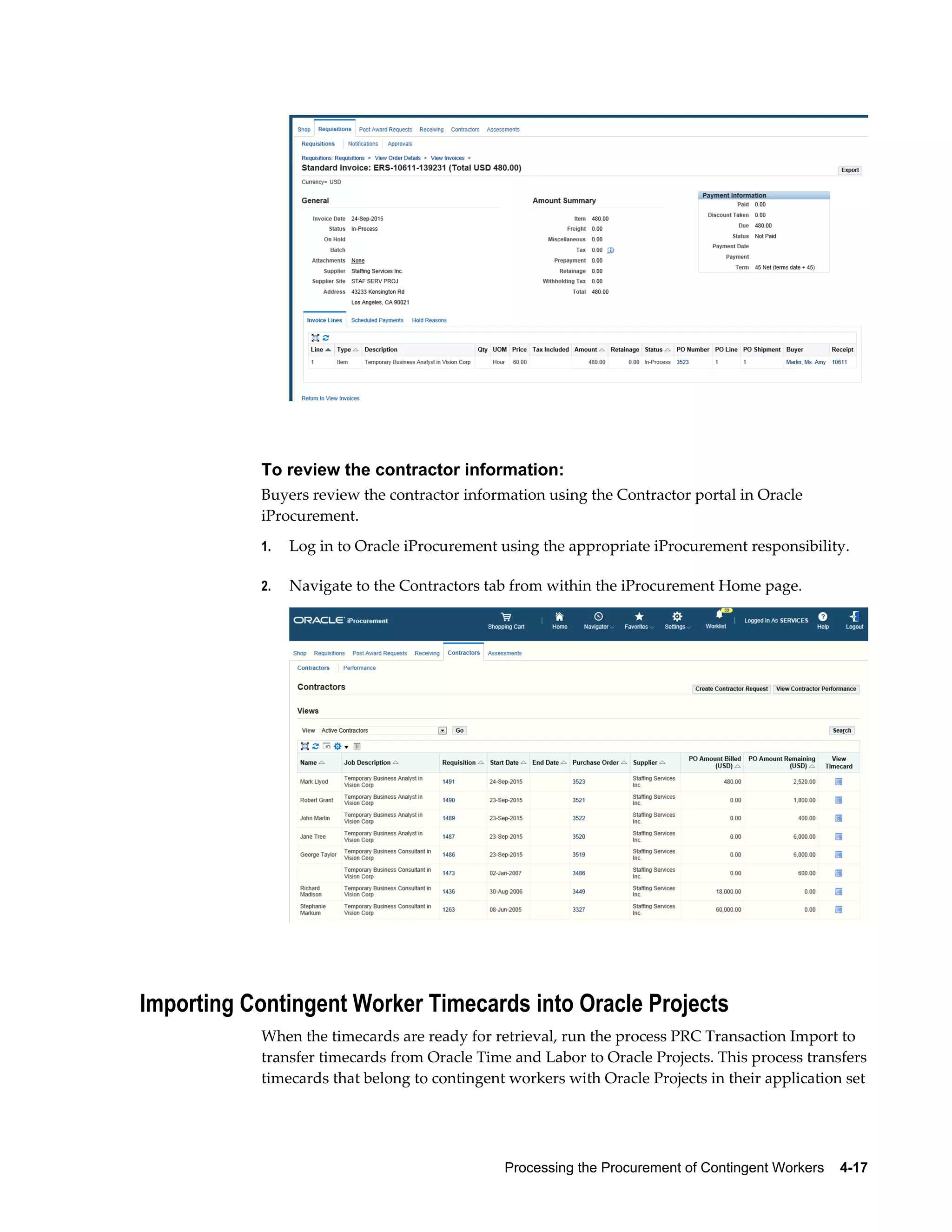 Processing the Procurement of Contingent Workers    4-17
To review the contractor information:
Buyers review the contractor information using the Contractor portal in Oracle
iProcurement.
1. Log in to Oracle iProcurement using the appropriate iProcurement responsibility.
2. Navigate to the Contractors tab from within the iProcurement Home page.
Importing Contingent Worker Timecards into Oracle Projects
When the timecards are ready for retrieval, run the process PRC Transaction Import to
transfer timecards from Oracle Time and Labor to Oracle Projects. This process transfers
timecards that belong to contingent workers with Oracle Projects in their application set
 