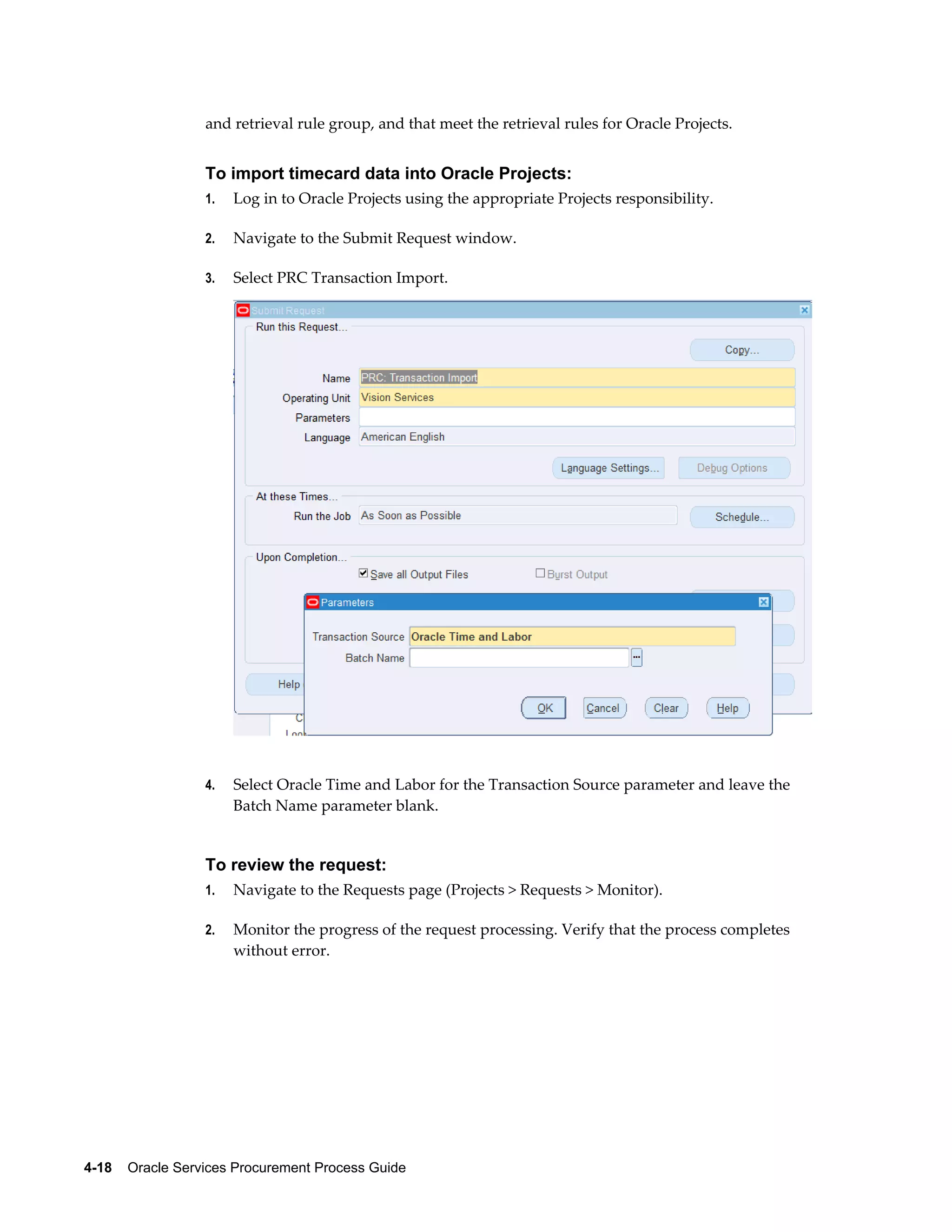 4-18    Oracle Services Procurement Process Guide
and retrieval rule group, and that meet the retrieval rules for Oracle Projects.
To import timecard data into Oracle Projects:
1. Log in to Oracle Projects using the appropriate Projects responsibility.
2. Navigate to the Submit Request window.
3. Select PRC Transaction Import.
4. Select Oracle Time and Labor for the Transaction Source parameter and leave the
Batch Name parameter blank.
To review the request:
1. Navigate to the Requests page (Projects > Requests > Monitor).
2. Monitor the progress of the request processing. Verify that the process completes
without error.
 