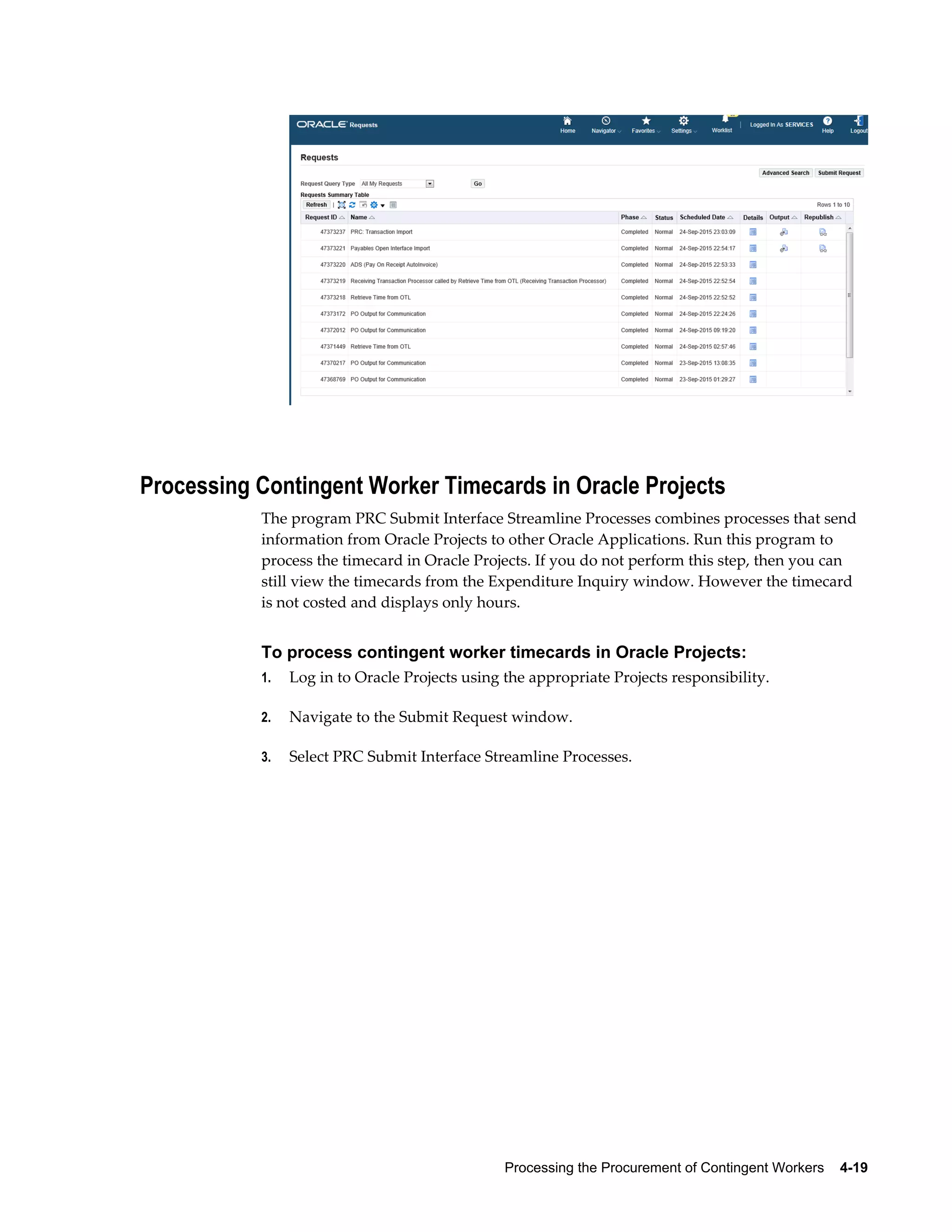 Processing the Procurement of Contingent Workers    4-19
Processing Contingent Worker Timecards in Oracle Projects
The program PRC Submit Interface Streamline Processes combines processes that send
information from Oracle Projects to other Oracle Applications. Run this program to
process the timecard in Oracle Projects. If you do not perform this step, then you can
still view the timecards from the Expenditure Inquiry window. However the timecard
is not costed and displays only hours.
To process contingent worker timecards in Oracle Projects:
1. Log in to Oracle Projects using the appropriate Projects responsibility.
2. Navigate to the Submit Request window.
3. Select PRC Submit Interface Streamline Processes.
 