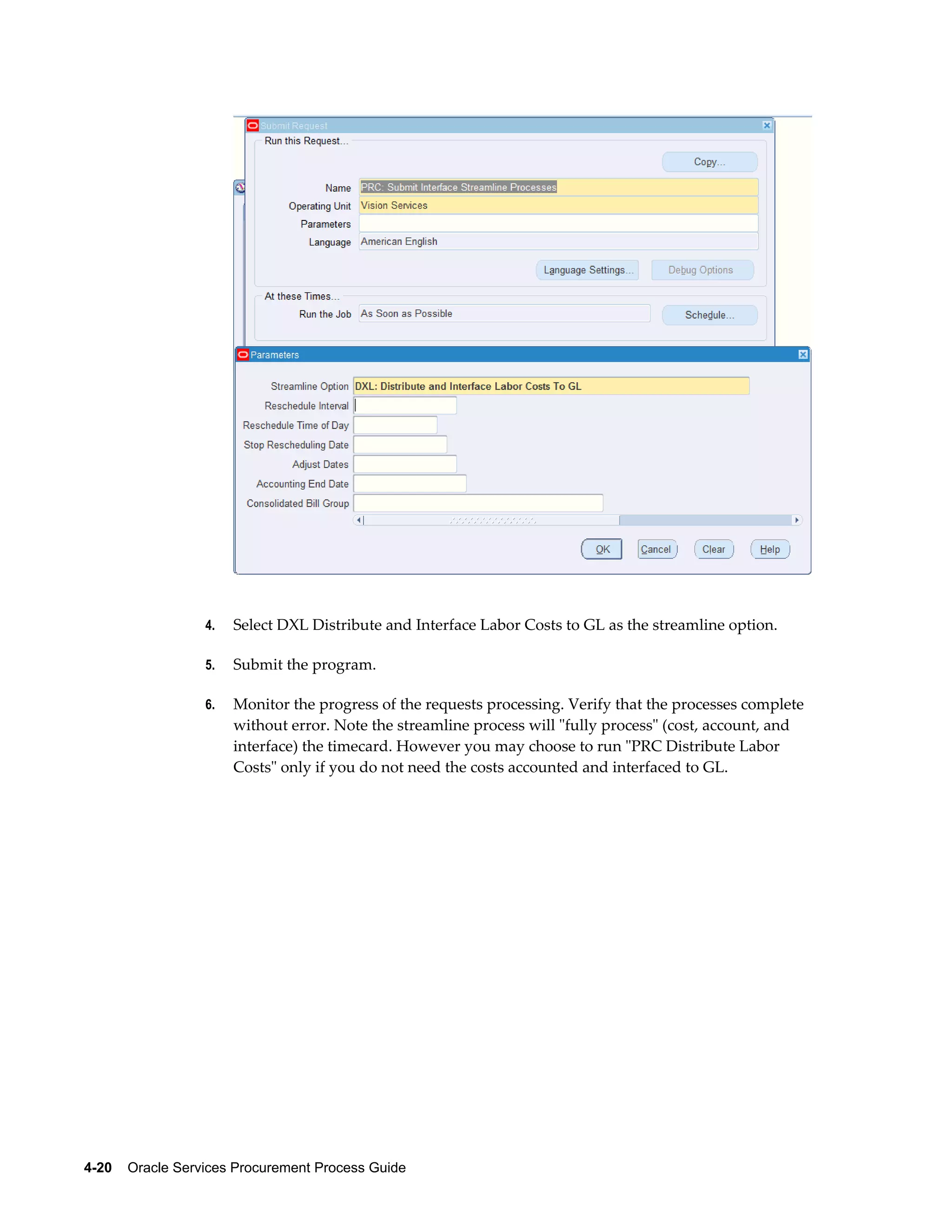 4-20    Oracle Services Procurement Process Guide
4. Select DXL Distribute and Interface Labor Costs to GL as the streamline option.
5. Submit the program.
6. Monitor the progress of the requests processing. Verify that the processes complete
without error. Note the streamline process will "fully process" (cost, account, and
interface) the timecard. However you may choose to run "PRC Distribute Labor
Costs" only if you do not need the costs accounted and interfaced to GL.
 