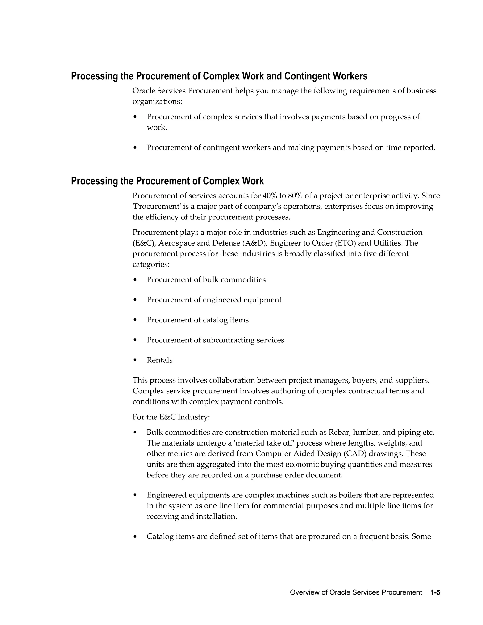 Overview of Oracle Services Procurement    1-5
Processing the Procurement of Complex Work and Contingent Workers
Oracle Services Procurement helps you manage the following requirements of business
organizations:
• Procurement of complex services that involves payments based on progress of
work.
• Procurement of contingent workers and making payments based on time reported.
Processing the Procurement of Complex Work
Procurement of services accounts for 40% to 80% of a project or enterprise activity. Since
'Procurement' is a major part of company's operations, enterprises focus on improving
the efficiency of their procurement processes.
Procurement plays a major role in industries such as Engineering and Construction
(E&C), Aerospace and Defense (A&D), Engineer to Order (ETO) and Utilities. The
procurement process for these industries is broadly classified into five different
categories:
• Procurement of bulk commodities
• Procurement of engineered equipment
• Procurement of catalog items
• Procurement of subcontracting services
• Rentals
This process involves collaboration between project managers, buyers, and suppliers.
Complex service procurement involves authoring of complex contractual terms and
conditions with complex payment controls.
For the E&C Industry:
• Bulk commodities are construction material such as Rebar, lumber, and piping etc.
The materials undergo a 'material take off' process where lengths, weights, and
other metrics are derived from Computer Aided Design (CAD) drawings. These
units are then aggregated into the most economic buying quantities and measures
before they are recorded on a purchase order document.
• Engineered equipments are complex machines such as boilers that are represented
in the system as one line item for commercial purposes and multiple line items for
receiving and installation.
• Catalog items are defined set of items that are procured on a frequent basis. Some
 