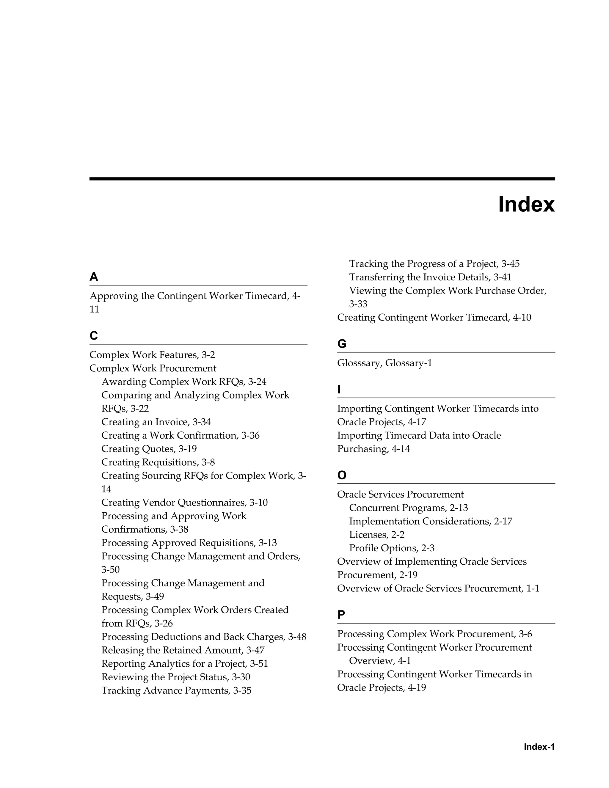 Index-1
 
Index
A
Approving the Contingent Worker Timecard, 4-
11
C
Complex Work Features, 3-2
Complex Work Procurement
Awarding Complex Work RFQs, 3-24
Comparing and Analyzing Complex Work
RFQs, 3-22
Creating an Invoice, 3-34
Creating a Work Confirmation, 3-36
Creating Quotes, 3-19
Creating Requisitions, 3-8
Creating Sourcing RFQs for Complex Work, 3-
14
Creating Vendor Questionnaires, 3-10
Processing and Approving Work
Confirmations, 3-38
Processing Approved Requisitions, 3-13
Processing Change Management and Orders,
3-50
Processing Change Management and
Requests, 3-49
Processing Complex Work Orders Created
from RFQs, 3-26
Processing Deductions and Back Charges, 3-48
Releasing the Retained Amount, 3-47
Reporting Analytics for a Project, 3-51
Reviewing the Project Status, 3-30
Tracking Advance Payments, 3-35
Tracking the Progress of a Project, 3-45
Transferring the Invoice Details, 3-41
Viewing the Complex Work Purchase Order,
3-33
Creating Contingent Worker Timecard, 4-10
G
Glosssary, Glossary-1
I
Importing Contingent Worker Timecards into
Oracle Projects, 4-17
Importing Timecard Data into Oracle
Purchasing, 4-14
O
Oracle Services Procurement
Concurrent Programs, 2-13
Implementation Considerations, 2-17
Licenses, 2-2
Profile Options, 2-3
Overview of Implementing Oracle Services
Procurement, 2-19
Overview of Oracle Services Procurement, 1-1
P
Processing Complex Work Procurement, 3-6
Processing Contingent Worker Procurement
Overview, 4-1
Processing Contingent Worker Timecards in
Oracle Projects, 4-19
 