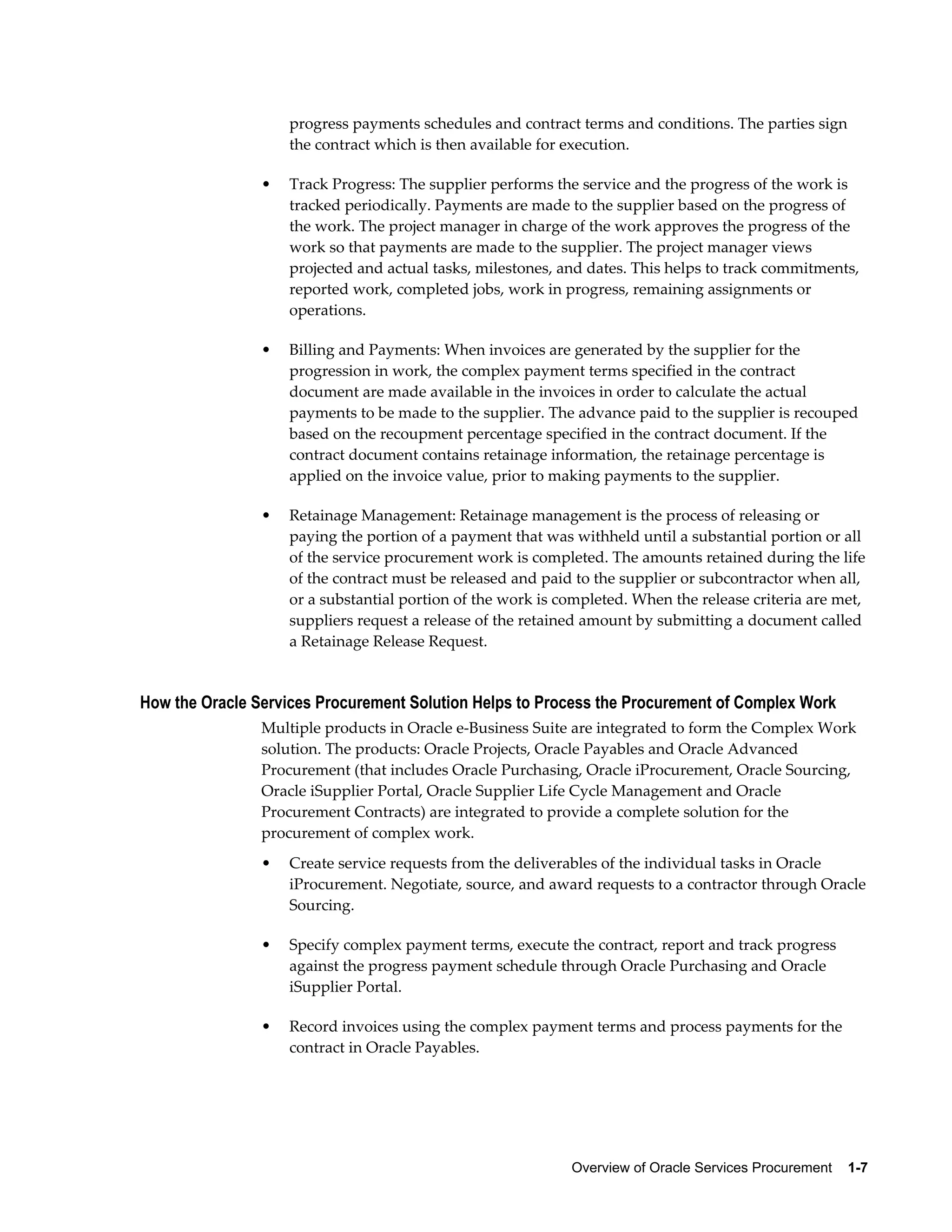 Overview of Oracle Services Procurement    1-7
progress payments schedules and contract terms and conditions. The parties sign
the contract which is then available for execution.
• Track Progress: The supplier performs the service and the progress of the work is
tracked periodically. Payments are made to the supplier based on the progress of
the work. The project manager in charge of the work approves the progress of the
work so that payments are made to the supplier. The project manager views
projected and actual tasks, milestones, and dates. This helps to track commitments,
reported work, completed jobs, work in progress, remaining assignments or
operations.
• Billing and Payments: When invoices are generated by the supplier for the
progression in work, the complex payment terms specified in the contract
document are made available in the invoices in order to calculate the actual
payments to be made to the supplier. The advance paid to the supplier is recouped
based on the recoupment percentage specified in the contract document. If the
contract document contains retainage information, the retainage percentage is
applied on the invoice value, prior to making payments to the supplier.
• Retainage Management: Retainage management is the process of releasing or
paying the portion of a payment that was withheld until a substantial portion or all
of the service procurement work is completed. The amounts retained during the life
of the contract must be released and paid to the supplier or subcontractor when all,
or a substantial portion of the work is completed. When the release criteria are met,
suppliers request a release of the retained amount by submitting a document called
a Retainage Release Request.
How the Oracle Services Procurement Solution Helps to Process the Procurement of Complex Work
Multiple products in Oracle e-Business Suite are integrated to form the Complex Work
solution. The products: Oracle Projects, Oracle Payables and Oracle Advanced
Procurement (that includes Oracle Purchasing, Oracle iProcurement, Oracle Sourcing,
Oracle iSupplier Portal, Oracle Supplier Life Cycle Management and Oracle
Procurement Contracts) are integrated to provide a complete solution for the
procurement of complex work.
• Create service requests from the deliverables of the individual tasks in Oracle
iProcurement. Negotiate, source, and award requests to a contractor through Oracle
Sourcing.
• Specify complex payment terms, execute the contract, report and track progress
against the progress payment schedule through Oracle Purchasing and Oracle
iSupplier Portal.
• Record invoices using the complex payment terms and process payments for the
contract in Oracle Payables.
 