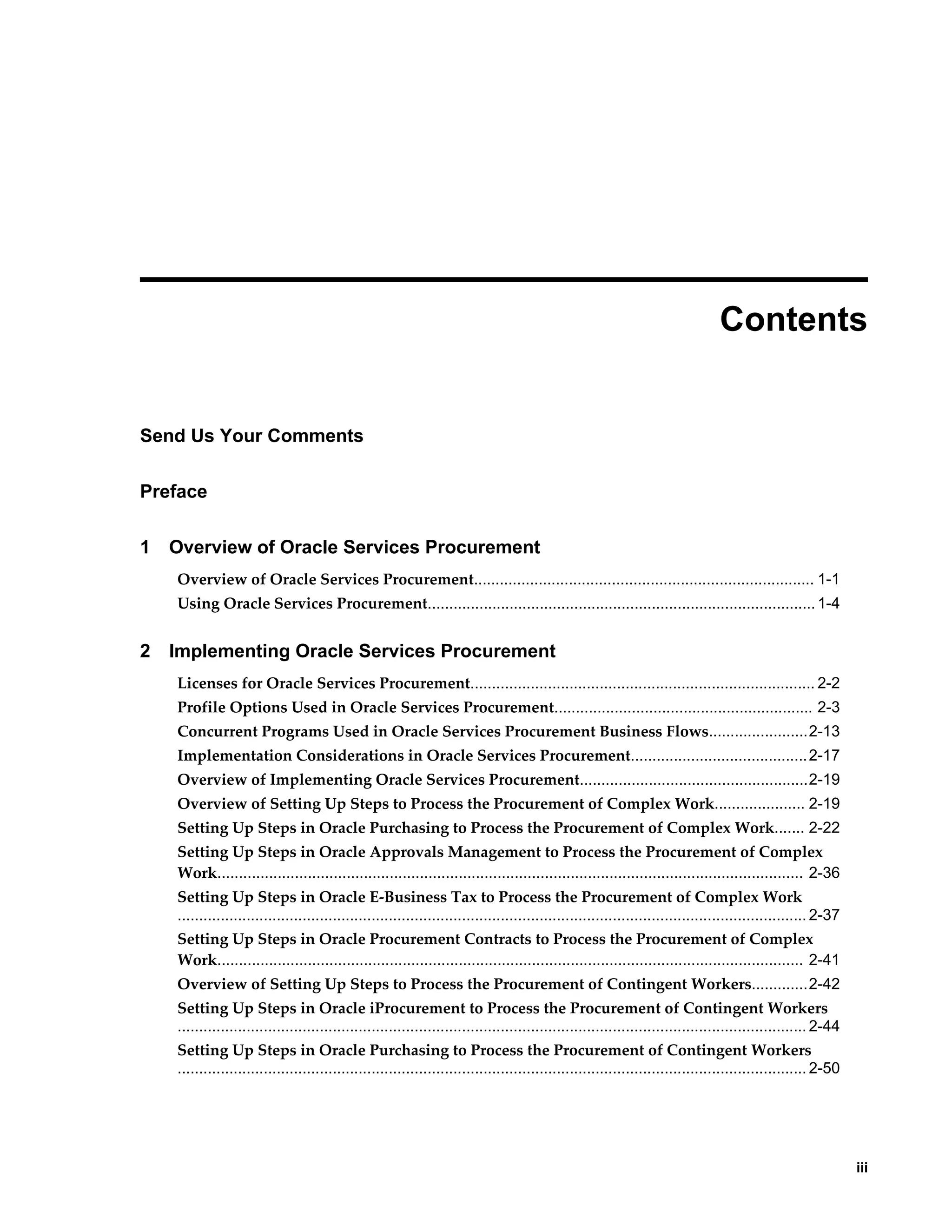     iii
 
Contents
Send Us Your Comments
Preface
1 Overview of Oracle Services Procurement
Overview of Oracle Services Procurement............................................................................... 1-1
Using Oracle Services Procurement..........................................................................................1-4
2 Implementing Oracle Services Procurement
Licenses for Oracle Services Procurement................................................................................ 2-2
Profile Options Used in Oracle Services Procurement............................................................ 2-3
Concurrent Programs Used in Oracle Services Procurement Business Flows.......................2-13
Implementation Considerations in Oracle Services Procurement.........................................2-17
Overview of Implementing Oracle Services Procurement.....................................................2-19
Overview of Setting Up Steps to Process the Procurement of Complex Work..................... 2-19
Setting Up Steps in Oracle Purchasing to Process the Procurement of Complex Work....... 2-22
Setting Up Steps in Oracle Approvals Management to Process the Procurement of Complex
Work........................................................................................................................................ 2-36
Setting Up Steps in Oracle E-Business Tax to Process the Procurement of Complex Work
.................................................................................................................................................. 2-37
Setting Up Steps in Oracle Procurement Contracts to Process the Procurement of Complex
Work........................................................................................................................................ 2-41
Overview of Setting Up Steps to Process the Procurement of Contingent Workers.............2-42
Setting Up Steps in Oracle iProcurement to Process the Procurement of Contingent Workers
.................................................................................................................................................. 2-44
Setting Up Steps in Oracle Purchasing to Process the Procurement of Contingent Workers
.................................................................................................................................................. 2-50
 