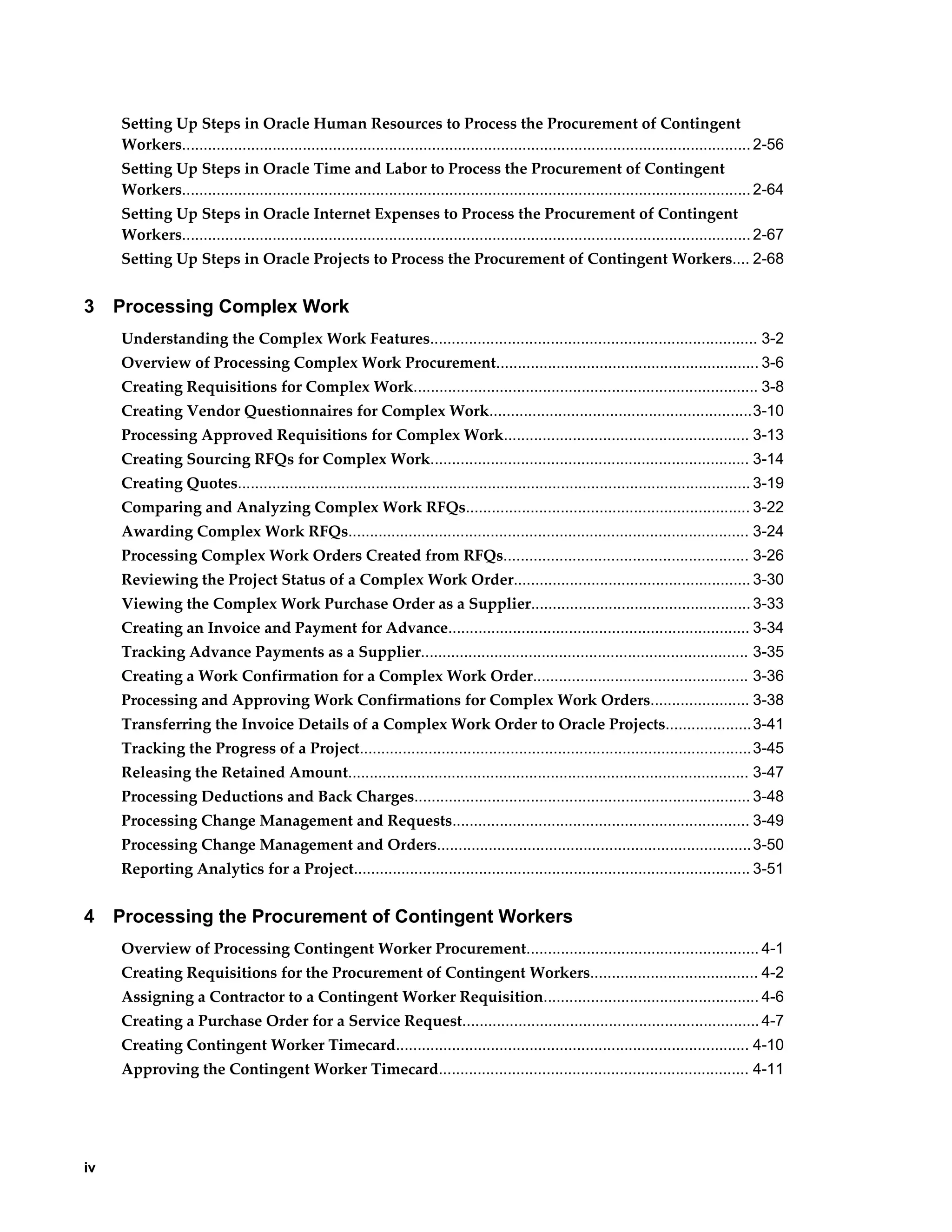 iv
Setting Up Steps in Oracle Human Resources to Process the Procurement of Contingent
Workers....................................................................................................................................2-56
Setting Up Steps in Oracle Time and Labor to Process the Procurement of Contingent
Workers....................................................................................................................................2-64
Setting Up Steps in Oracle Internet Expenses to Process the Procurement of Contingent
Workers....................................................................................................................................2-67
Setting Up Steps in Oracle Projects to Process the Procurement of Contingent Workers.... 2-68
3 Processing Complex Work
Understanding the Complex Work Features............................................................................ 3-2
Overview of Processing Complex Work Procurement............................................................. 3-6
Creating Requisitions for Complex Work................................................................................ 3-8
Creating Vendor Questionnaires for Complex Work.............................................................3-10
Processing Approved Requisitions for Complex Work......................................................... 3-13
Creating Sourcing RFQs for Complex Work.......................................................................... 3-14
Creating Quotes....................................................................................................................... 3-19
Comparing and Analyzing Complex Work RFQs.................................................................. 3-22
Awarding Complex Work RFQs............................................................................................. 3-24
Processing Complex Work Orders Created from RFQs......................................................... 3-26
Reviewing the Project Status of a Complex Work Order....................................................... 3-30
Viewing the Complex Work Purchase Order as a Supplier...................................................3-33
Creating an Invoice and Payment for Advance...................................................................... 3-34
Tracking Advance Payments as a Supplier............................................................................ 3-35
Creating a Work Confirmation for a Complex Work Order.................................................. 3-36
Processing and Approving Work Confirmations for Complex Work Orders....................... 3-38
Transferring the Invoice Details of a Complex Work Order to Oracle Projects....................3-41
Tracking the Progress of a Project...........................................................................................3-45
Releasing the Retained Amount............................................................................................. 3-47
Processing Deductions and Back Charges.............................................................................. 3-48
Processing Change Management and Requests..................................................................... 3-49
Processing Change Management and Orders.........................................................................3-50
Reporting Analytics for a Project............................................................................................ 3-51
4 Processing the Procurement of Contingent Workers
Overview of Processing Contingent Worker Procurement...................................................... 4-1
Creating Requisitions for the Procurement of Contingent Workers....................................... 4-2
Assigning a Contractor to a Contingent Worker Requisition.................................................. 4-6
Creating a Purchase Order for a Service Request.....................................................................4-7
Creating Contingent Worker Timecard.................................................................................. 4-10
Approving the Contingent Worker Timecard........................................................................ 4-11
 